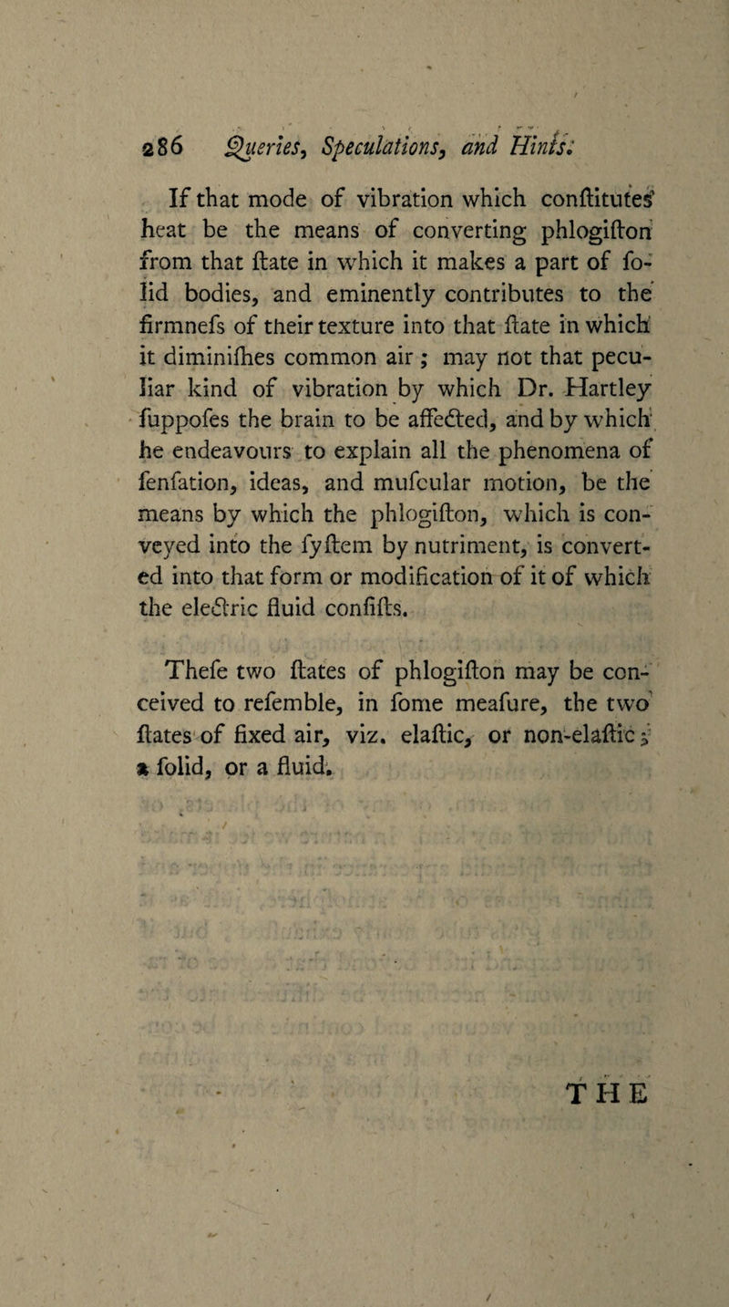 If that mode of vibration which conftitutes heat be the means of converting phlogiftoh from that Hate in which it makes a part of fo- lid bodies, and eminently contributes to the firmnefs of their texture into that ilate in which' it diminifhes common air ; may not that pecu¬ liar kind of vibration by which Dr. Hartley fuppofes the brain to be affedled, and by which he endeavours to explain all the phenomena of fenfation, ideas, and mufcular motion, be the means by which the phlogifton, which is con¬ veyed into the fyftem by nutriment, is convert¬ ed into that form or modification of it of which the eledlric fluid confifts. Thefe two fliates of phlogiflon may be con¬ ceived to refemble, in fome meafure, the two' flates'of fixed air, viz. elaftic, or non-elaflic » folid, or a fluid. THE / /X