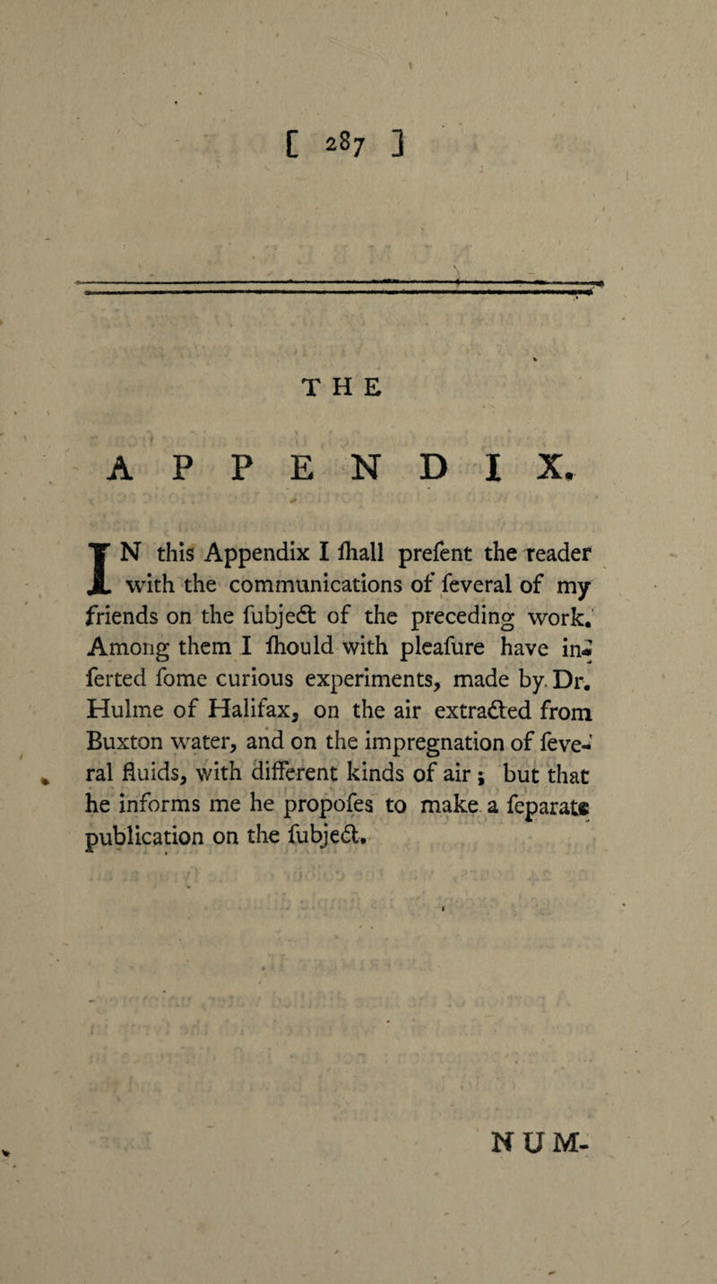 [ 2^7 3 N THE A P PEND IX, IN this Appendix I fhall prefent the teader with the communications of Several of my friends on the fubjed: of the preceding work. Among them I Ihould with plcafure have in* ferted fome curious experiments, made by. Dr. Hulme of Halifax, on the air extraded from Buxton water, and on the impregnation of feve- ^ ral fluids, with different kinds of air; but that • I'M he informs me he propofes to make a feparat# publication on the fubjed,^ V NUM-