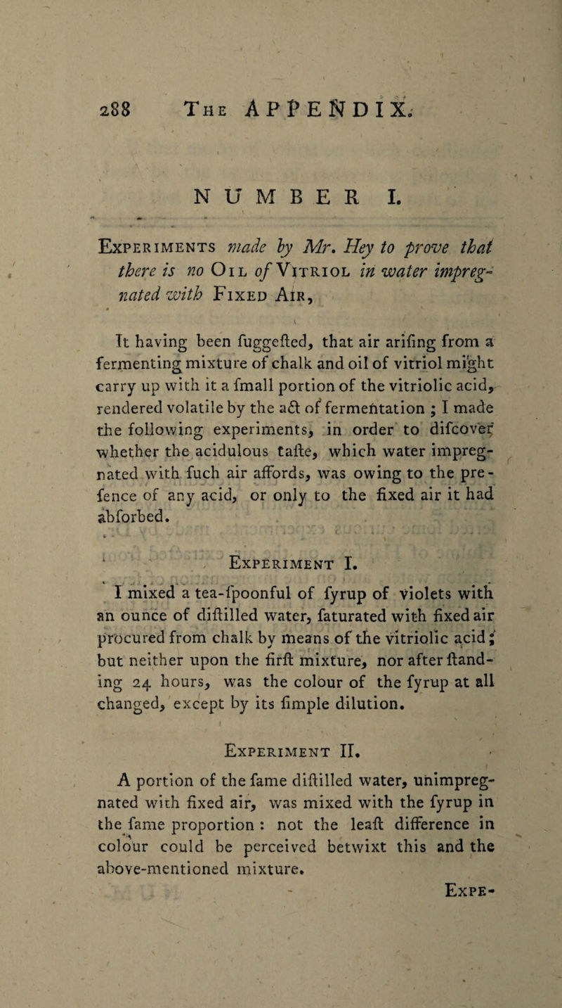 288 The appendix.- NUMBER I. * «« Experiments made hy Mr. Hey to prove that there is Oil 0/Vitriol in water impreg- rated with Fixed Air, . * I It having been fuggefted, that air arihng from a fermenting mixture of chalk and oil of vitriol might carry up with it a fmall portion of the vitriolic acid, rendered volatile by the a£l: of fermefitation ; I made the following experiments, 'in order' to difcove^' whether the,acidulous talle, which water impreg¬ nated with fuch air affords, was owing to the pre- fence of any acid, or only to the fixed air it had abforbed. c * * V • ■ i ' ‘ ; Experiment I. • I mixed a tea-fpoonful of fyrup of violets with an ounce of didilled water, faturated with fixed air procured from chalk by means of the vitriolic acidj' but neither upon the firft mixture, nor after {land¬ ing 24 hours, was the colour of the fyrup at all changed,'except by its fimple dilution. ( Experiment II. / A portion of the fame diftilled water, unimpreg¬ nated with fixed air, was mixed with the fyrup in the fame proportion : not the leafl difference in colour could be perceived betwixt this and the above-mentioned mixture. Expe- \