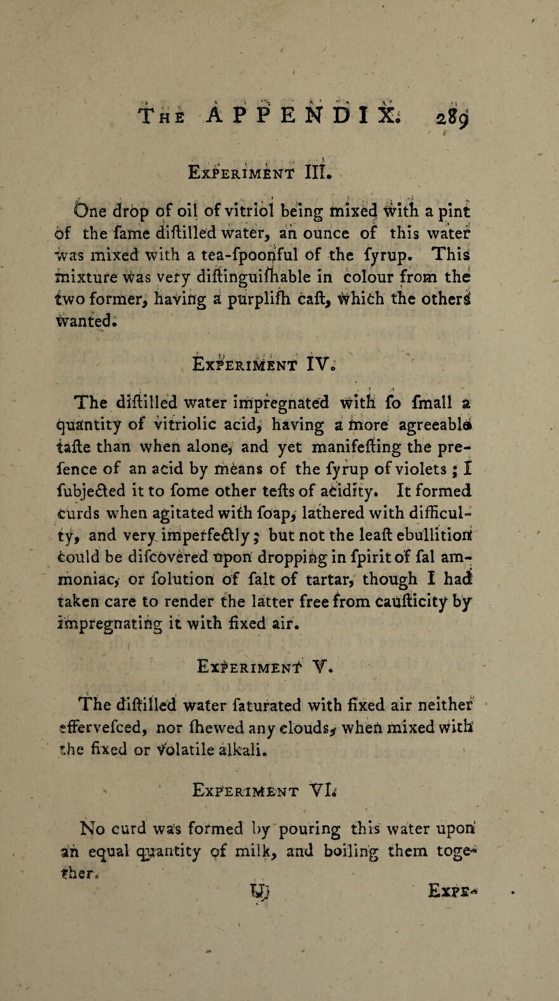 TfiE APPENDIX; zS^ Experiment IIL One drop of oil of vitriol being mix^ tvitb a pint of the fame diflilled water, aih ounce of this water was mixed with a tea-fpoon'ful of the fyrup. This mixture was very diftinguirtiable in colour from the two former^ having a ptirplifh caft, whifch the othcri tvanted; ExPERiiiENT iV; The diflllled water impregnated with fo fmall a quantity of vitriolic acid^ having a fnore agreeablei tafle than when alone, and yet manifefling the pre¬ fence of an acid by iheans of the fyrup of violets; I fubje£led it to fome other tells of aeidity. It formed curds when agitated with foap, lathered with difficul¬ ty, and very imperfe6lly ; but not the leaft ebuilitioit could be difcovered upon' dropping in fpirit of fal am¬ moniac, or folution of fait of tartar, though I had taken care to render the latter free from caufticity by impregnating it with fixed air. Experiment Y. The dillilled water faturated with fixed air neither tffervefced, nor (hewed any clouds^ when mixed with the fixed or Volatile alkali. ' Experiment Vl< No curd was formed by'pouring this water upon ah equal quantity of milk, and boiling them toge* irher.