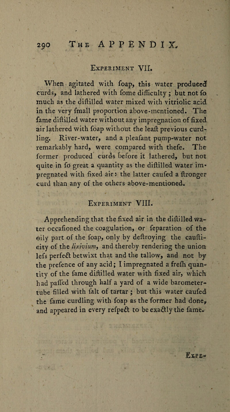V Experiment VIL When agitated with foap, this water produced curds, and lathered with fome difficulty ; but not fo much as the difiilled water mixed with vitriolic acid in the very fraall proportion above-mentioned. The fame difti-Ued water without any impregnation of fixed air latbered with foap without the leafl: previous curd¬ ling, River-water, and a pleafant pump-water not remarkably hard, were compared with thefe. The former produced curds before it lathered, but not quite in fo great a quantity as the diftilled water im¬ pregnated with fixed air:' the latter caufed a ftronger curd than any of the others above-mentioned. Experiment VIII. Apprehending that the fixed air in the difiilled wa¬ ter occafioned the coagulation, or reparation of the oily part of the foap, only by deftroying the caufli- city of the lixivium^ and thereby rendering the union lefs perfe£l betwixt that and the tallow, and not by the prefence of any acid; I impregnated a frefh quan¬ tity of the fame difiilled water with fixed air, which had pafled through half a yard of a wide barometer- tube filled with fait of tartar ; but this water caufed the fame curdling with foap as the former had done, and appeared in every refped to be exa^lly the fame.