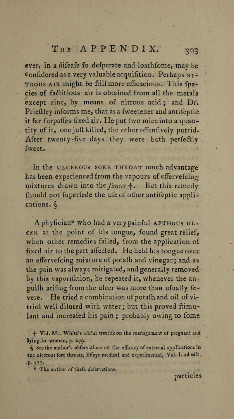 Confidered as a very valuable acquifition. Perhaps ni¬ trous AIR might be ftillmore efficacious. This fpe- cies of fa£litious air is obtained from all the metals / except zinc, by means of nitrous acid ; and Dr. Prieftley informs me, that as a fweetener and antifeptic it far furpaffies fixed air. He put two mice into a quan¬ tity of it, one juft killed, the other ofFenliveiy putrid. ^ After twenty-five dtys they were both perfectly fweet. In the ULCEROUS sore throat much advantage has been experienced from the vapours of efFervefcing mixtures drawn into the fauces But this remedy ffiould not fuperfede the ufe of other antifeptic appli¬ cations. § Aphyfician^ who had a very painful apthous ul¬ cer at the point of his tongue, found great relief, when other remedies failed, from the application of fixed air to the part afFe£ted. He held his tongue over an efFervefcing mixture of potaffi and vinegar; and as the pain was always mitigated, and generally removed by this vaporifation, he repeated it, whenever the an,- guifh arifing from the ulcer was more than ufually fc- vere. He tried a combination of potafh and oil of vi¬ triol well diluted with water; but this proved ftimu- lant and increafed his pain ; probably owing to fome t Vid. Mr, White’s ufeful treatifeon the management of pregnant and lying-in women, p. 279. § Seethe author’s obfervations on the efficacy of external applications In the ulcerous fore throats, ElTays medical and experimental, Vol, 1.2d edit., 'f* 377- * The author of thefe obfervations. particles