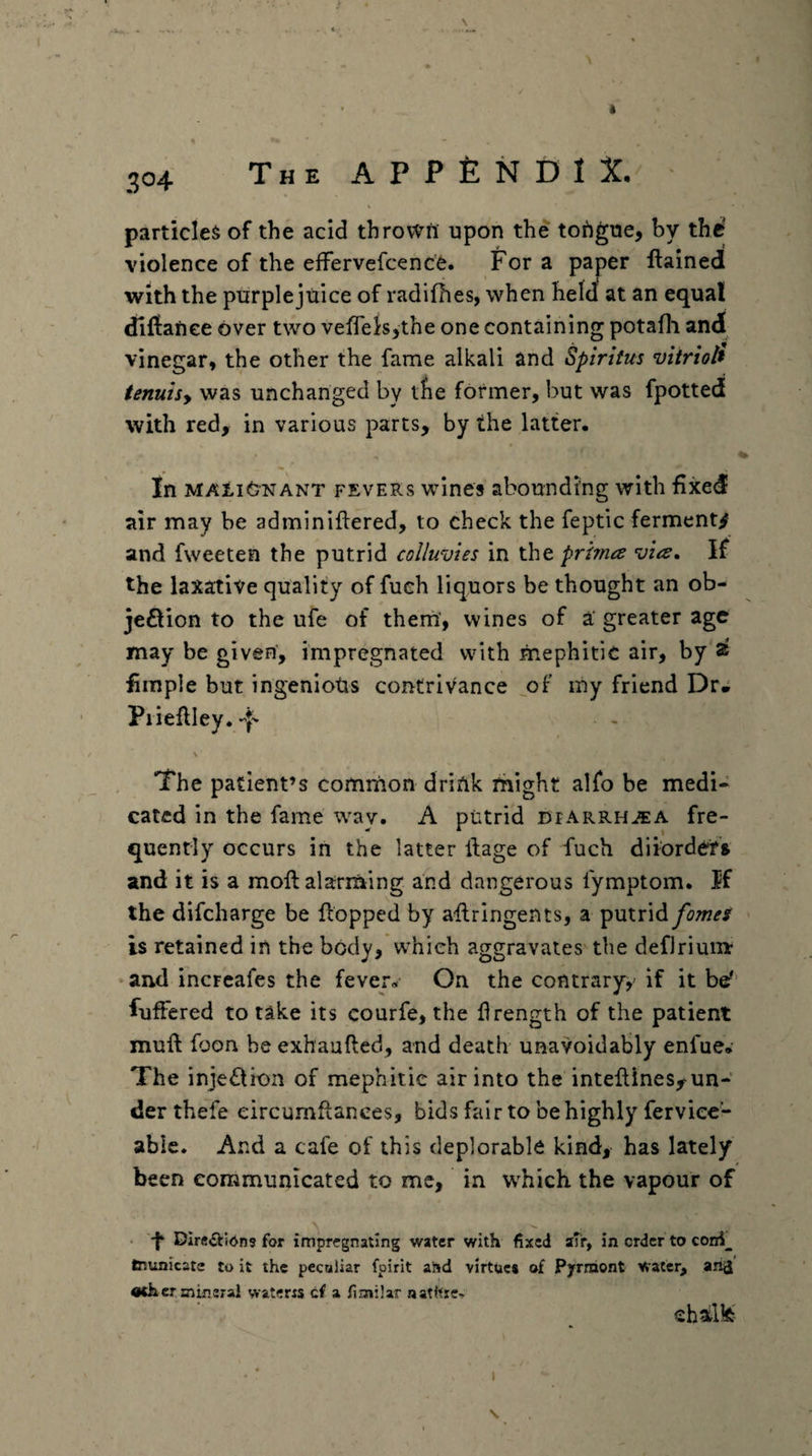 particle^ of the acid throwrt upon the tofigue, by the violence of the effervefcence. For a paper ftainedl with the purple juice of radifhes, when helcf at an equal dllfanee over two veiTeis^the one containing potafli and vinegar, the other the fame alkali and Spiritus vitriol^ tenuisy was unchanged by tbe former, but was fpotted with red, in various parts, by the latter. 4 In MAtiONANT FEVERS wines abounding with fixed air may be adminiftered, to check the feptic ferment/ and fweeten the putrid colluvies in the prhna vtis. If the laxative quality of fueh liquors be thought an ob- jeQion to the ufe of thern, wines of a greater age may be given, impregnated with mephitic air, by 2t limple but ingeniotis contrivance of iny friend Dr* Pi ieftley. -f* \ The patient’s comrnon drink might alfo be medi¬ cated in the fame w^ay. A putrid dfarrhjea fre¬ quently occurs in the latter itage of fuch diiordefi and it is a moft alarming and dangerous fymptom. if the difcharge be flopped by aflringents, a putrid fames is retained in the body, W'hieh aggravates the defJriumr and incFcafes the fever. On the contrary,' if it be'' fuffered to take its courfe, the flrength of the patient muft foon be exhaufled, and death unavoidably enfue.- The inje£lion of mephitic air into the inteflines,^un¬ der thefe eircumflanees, bids fair to be highly ferviec- able. And a cafe of this deplorable kind, has lately been communicated to me, in w^hich the vapour of • '-f DIr«»£Vi6n9 for impregnating water with fixed aTir, in order to cond^ tnunicate to it the peculiar fpirit and virtue* of Pyrmont Water, an^ «(h er mineral waterrs cf a fimilar natltre. shilfe-