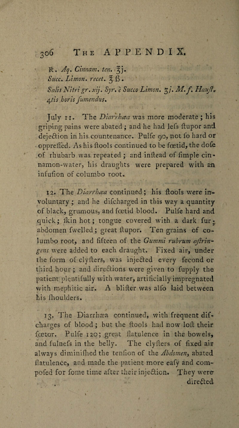 R. Aq, Ctmam, ten* Succ, Ltmon* recet* ^ ' ^alis Nitri gr. xij. Syr* e Succo Limon, 3/. Ai.f* Hauft*t ^iis horls fumendus* « I July ir. The Dlarrhaa more moderate; his griping pains were abated ; and he had lefs ftupor and dejedlion in his cpuntenance. Pulfe 90, not fo hard or’ • opprelled. As his ftools continued to be foetid, the dofe of rhubarb was repeated ; and inltead of fimple cin- namon-water, his draughts were prepared with an infufion of columbo root* 12. The Dinrrhcea continued; his RooTs were in¬ voluntary ; and he difcharged in this way a quantity of black, grumous, and foetid blood. Pulfe hard and quick; fkin hot; tongue covered with a dark fur- abdomen fwelled; great ftupor. Ten grains of co¬ lumbo root, and fifteen of the Gummi rubrum ojirtn^ were added to each draught. Fixed air, under the form of clyfters, was injedfed every fecond or third hour ; and diredlions were given to fupply the patient plentifully with water, artificially impregnated with mephitic air. A blifter was alfo laid between his fhoulders. I 13. The Diarrhcea continued, with frequent dif- chargres of blood; but the fiools had now loft their foetor. Pulfe 120; great flatulence in the bowels, and fulnefs in the belly. The clyfters of fixed air always diminiflied the tenfion of Abdomeny abated flatulence, and made the patient more eafy and com^ pofed for fome time after their injedicn. were diredled