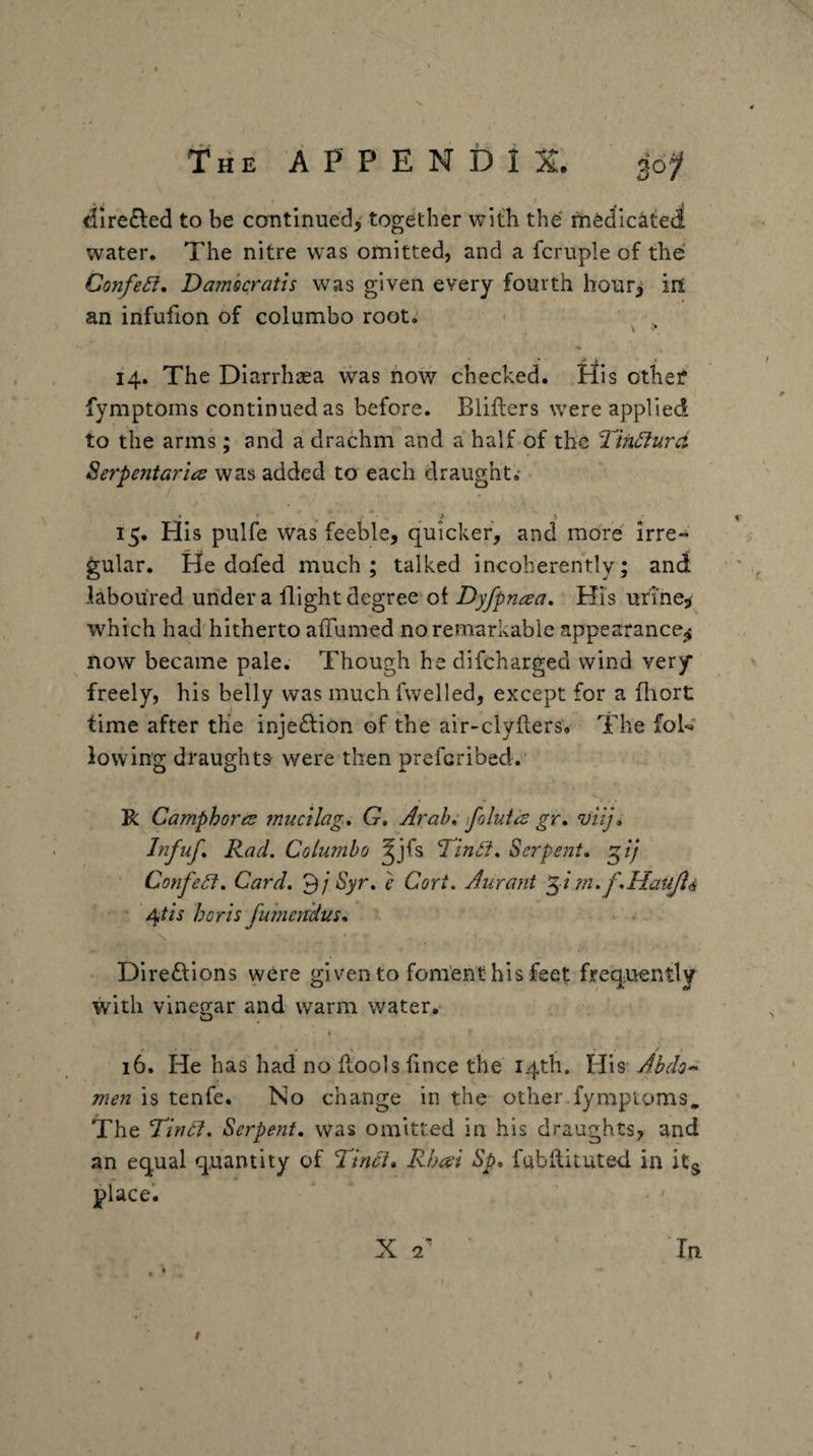 <!ire£led to be continued,^ together with the' medicateti water. The nitre was omitted, and a fcruple of the: Confer, Damhcratis was given every fourth hour^ iri an infufion of columbo root. \ 14. The Diarrhaea was how checked. His othef fymptoms continued as before. Biifters were applied to the arms; and a drachm and a half of the Tihdurd Serpentarics was added to each draught.* 15. His pulfe was feeble, quicker, and more irre¬ gular. He dofed much; talked incoherently; and laboured under a flight degree of Dyfpntsa, Hi's urine, which had hitherto affumed no remarkable appearance^ now became pale. Though he difcharged wind very freely, his belly was much fwelled, except for a fliort time after the inje£lion of the air-clyflers. The foU lowing draughts were then prefcribed. R Camphormucilag* G, Arab* ifoluid gr, vHj» Jnfuf* Rad. Columbo ^jfs Tinil. Serpent, ConfeSf. Card, Syr. e Cori. Aurant i m.f.HauJl^ ' Atis horis fumcndus. Direftions were given to foment his feet frequently with vineo;ar and warm water, O 16. He has had no ftools fince the 14th. His Ahdo-^ men is tenfe. No change in the other fympiQms, The Tincl, Serpent, was omitted in his draughts, and an equal quantity of Tinct, Rba^i Sp, fabftituted in place'. X 2 In \