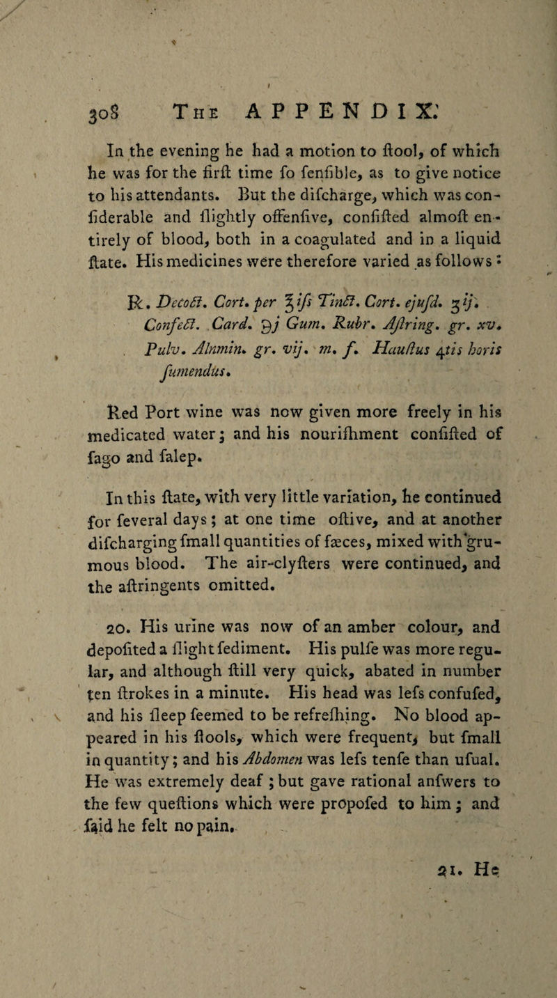 t 308 The appendix: In the evening he had a motion to ftool, of which he was for the firfl: time fo fenfible, as to give notice to his attendants. But the difchargC;, which was con- liderable and llightly ofFenfive, confifted almoil en ¬ tirely of blood, both in a coagulated and in a liquid flate. His medicines were therefore varied as follows • R, Deco£i, Cort* per ^ifs TtnSf, Cort* ejufd, ConfeSi, Card^ Gum, Ruhr, AJiring, gr, xv, Pulv, Alnmln^ gr, vij, m, f, Hauftus horis fianendus* < Red Port wine was now given more freely in his medicated water; and his nourifhment confifted of fago and falep. In this flate, with very little variation, he continued for feveral days; at one time ollive, and at another difchargingfmall quantities of faeces, mixed with gru- mous blood. The air-clyfters were continued, and the aftringents omitted. 20. His urine was now of an amber colour, and depofited a Hight fediment. His pulfe was more regu¬ lar, and although ftill very quick, abated in number ten ftrokes in a minute. His head was lefs confufed, \ and his deep feemed to be refrefhing. No blood ap¬ peared in his flools, which were frequent, but fmall in quantity; and h\% Abdomen was lefs tenfe than ufual. He was extremely deaf ; but gave rational anfwers to the few queftions which were prOpofed to him; and . ftid he felt no pain. He