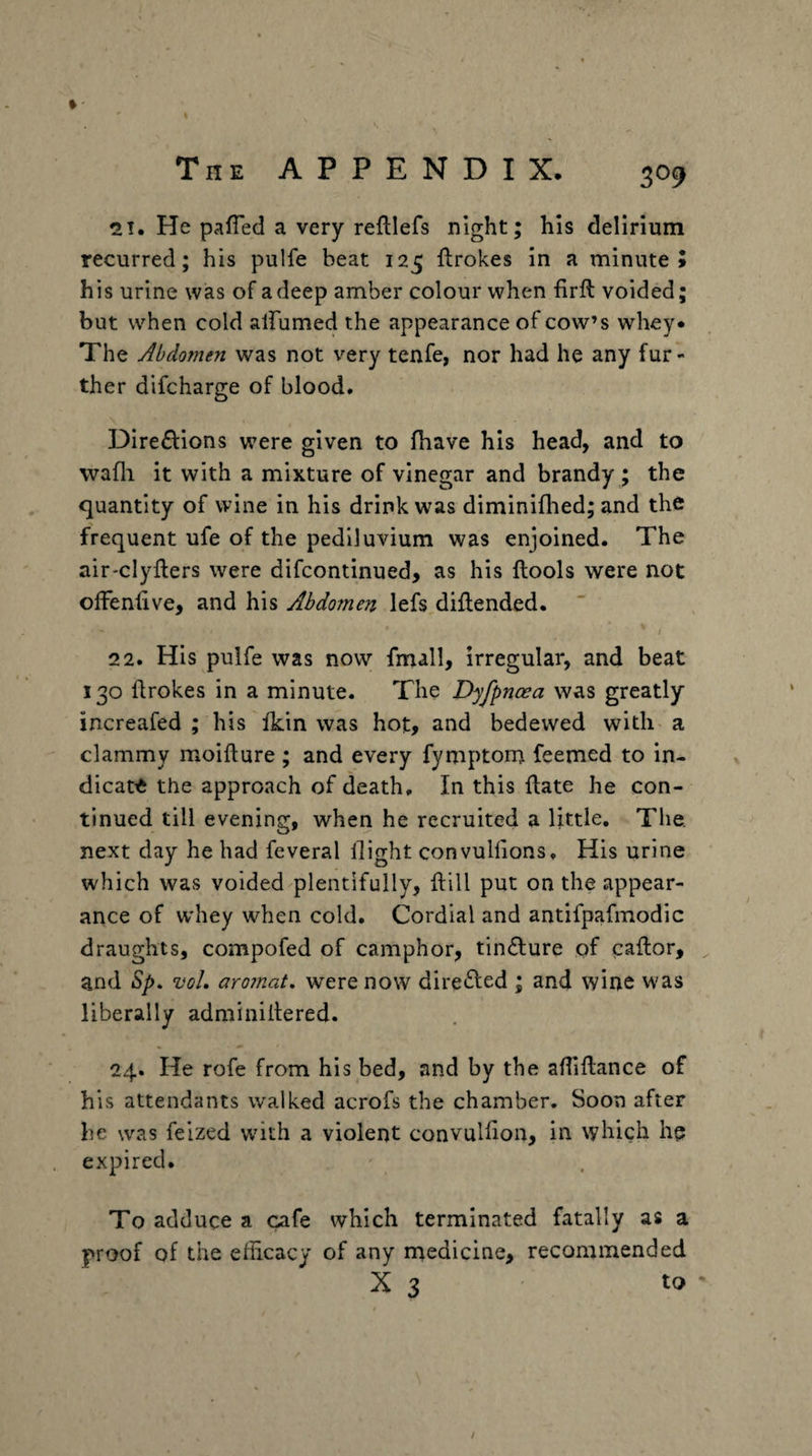 21. He palTed a very reftlefs night; his delirium recurred; his pulfe beat 125 ftrokes in a minute 5 his urine was of a deep amber colour when firft voided; but when cold alFumed the appearance of cow’s whey* The Abdomen was not very tenfe, nor had he any fur¬ ther difcharge of blood. \ Dire£l:ions were given to fhave his head, and to wafli it with a mixture of vinegar and brandy ; the quantity of wine in his drink was diminiflied; and the frequent ufe of the pediluvium was enjoined. The air-clyfters were difcontinued, as his llools were not olfenfive, and his Abdomen lefs diflended. 22. His pulfe was now fmall, irregular, and beat 130 llrokes in a minute. The Dyfpnoea was greatly increafed ; his fkin was hot, and bedewed with a clammy moifture ; and every fymptont feemed to in¬ dicate the approach of death. In this flate he con¬ tinued till evening, when he recruited a little. The. next day he had feveral flight convulflons. His urine which was voided plentifully, ftill put on the appear¬ ance of whey when cold. Cordial and antifpafmodic draughts, compofed of camphor, tin£lure of caflor, , and Sp. voL aro?nat, were now directed ; and wine was liberally adminiltered. 24. He rofe from his bed, and by the afliftance of his attendants walked acrofs the chamber. Soon after be was feized with a violent convulfion, in which he expired. To adduce a cafe which terminated fatally as a proof of the efficacy of any rnedicine, recommended X 3 to ' i /