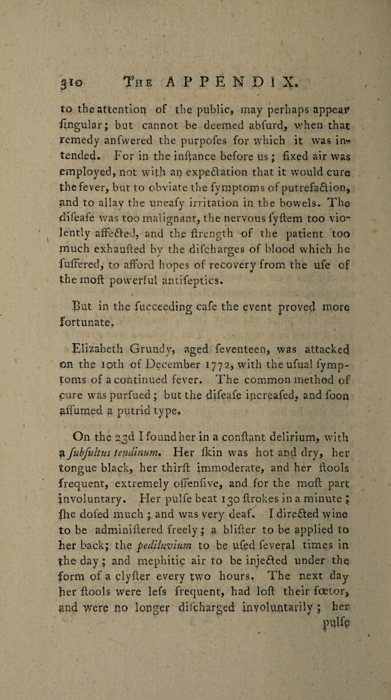 giD to theattentioii of the public, may perhaps appear iingular; but cannot be deemed abfurd, when that remedy anfwered the purpofes for which it was in-?? tended. For in the inf^ance before us; fixed air was employed, not with an expectation that it would cure the fever, but to obviate the fymptoms of putrefaClion, and to allay the uneafy irritation in the bowels. The difeafe was too malignant, the nervous fyftem too vio- ' ^ lently afFeCfed, and the Ihrength of the patient too much exhaufted by the difcharges of blood which he fuffered, to afford hopes of recovery from the ufe of the raoft powerful antifeptics. But in the fucceeding cafe the event proved more fortunate, Elizabeth Grundv, aged feventeen, was attacked ' on the iQth of December 1772, with the ufual fymp- ^oms of a continued fever. The common method of cure was purfued ; but the difeafe ipcreafed, and foon ^ffumed a putrid type. On the 23d I found her in a conflant delirium, with a fubfultus tendinurn. Her fkin was hot and dry, her tongue black, her thirft immoderate, and her ftools frequent, extremely oixenfive, and for the moft part involuntary. Her pulfe beat 130 flrokes in a minute file dofed much ; and was very deaf. I direCted wine to be adminiftered freely; a blifter to be applied to her back; the pediluvium to be ufed feveral times in the day; and mephitic air to be injeCfed under the form of a clyfler every two hours. The next day her flools were lefs frequent, had loft their foetor, and were no longer difcharged involuntarily ; her pulfe