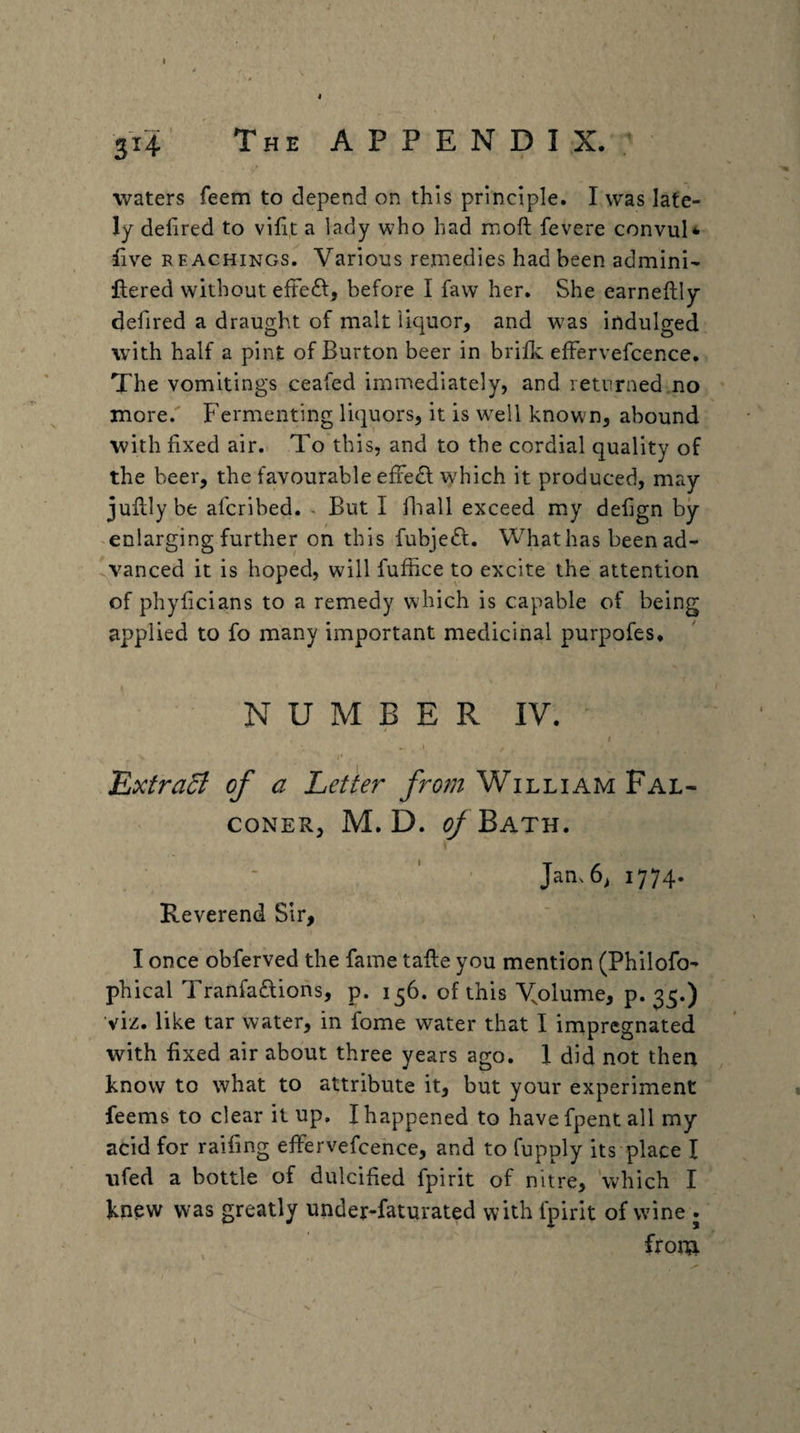 314’ The A P P E N D I X. : waters feem to depend on this principle. I was late¬ ly defired to viht a lady who had moft fevere convuN iive REACHiNGS. Various remedies had been admini- ilered without efteft, before I faw her. She earneftly defired a draught of malt liquor, and was indulged with half a pint of Burton beer in briflc effervefcence. The vomitings ceafed immediately, and returned no more.' Fermenting liquors, it is w^ell known, abound with fixed air. To this, and to the cordial quality of the beer, the favourable efFe£l which it produced, may jufilybe afcribed. But I fliall exceed my defign by- enlarging further on this fubjeft. What has been ad- ^yanced it is hoped, will fuffice to excite the attention of phyficians to a remedy which is capable of being applied to fo many important medicinal purpofes* N U M B E R IV. I 'ExtraB of a Letter from William Fal¬ coner, M. D. ^Bath. Reverend Sir, Jam 6^ 1774. I once obferved the fame tafte you mention (Philofo- phical Tranfaftions, p. 156. of this Volume, p. 35.) viz. like tar water, in fome water that I impregnated with fixed air about three years ago. 1 did not then know to what to attribute it, but your experiment feems to clear it up. I happened to have fpent all my acid for raifing effervefcence, and to fupply its place I ufed a bottle of dulcified fpirit of nitre, 'which I knew was greatly under-faturated with fpirit of wine . froni