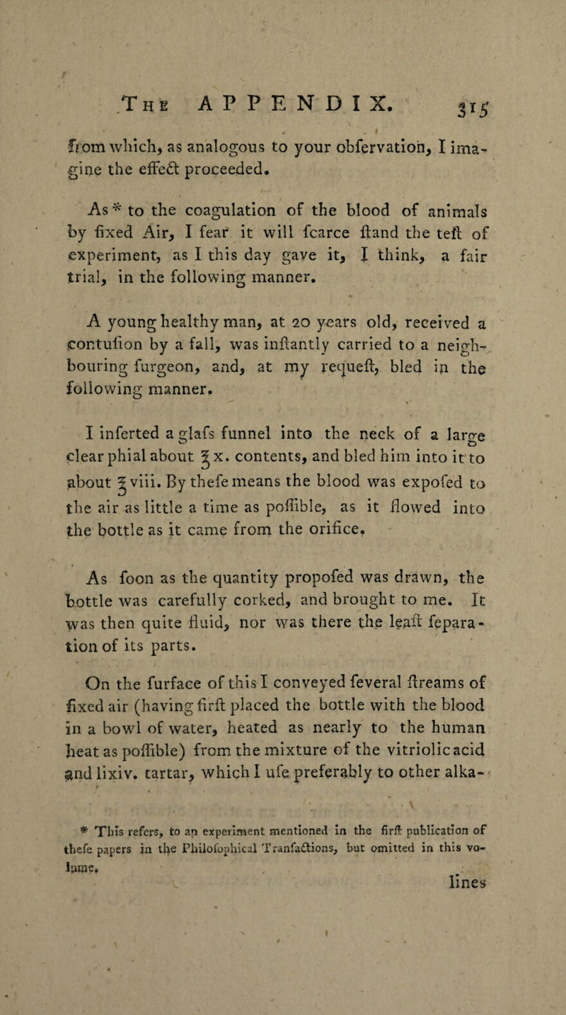 f 3^5 from which, as analogous to your obfervadoh, I ima¬ gine the eiFe£l proceeded. As^to the coagulation of the blood of animals by fixed Air, I fear it will fcarce ftand the tefl of experiment, as I this day gave it, J think, a fair trial, in the following: manner. A young healthy man, at 20 years old, received a contulion by a fall, w^as inftantly carried to a neigh-, bouring furgeon, and, at my recjuefi:, bled in the following manner. I inferred a g-lafs funnel into the neck of a laro-e C) clear phial about ^x. contents, and bled him into it to about ^viii. By thefe means the blood was expofed to the air as little a time as pofiible, as it flowed into the bottle as it came from the orifice. As foon as the quantity propofed was drawn, the bottle was carefully corked, and brought to me. It was then quite fluid, nor was there the leafl repara¬ tion of its parts. On the furface of this I conveyed feveral flreams of fixed air (having firfi; placed the bottle with the blood in a bowd of water, heated as nearly to the human heat as poflible) from the mixture of the vitriolic acid find lixiv. tartar, which I ufe preferably to other alka- * » * This refers, to an experiment mentioned in the firft publication of thefe papers in tjie Philofophical Tranfadlions, but omitted in this vo¬ lume, , . lines