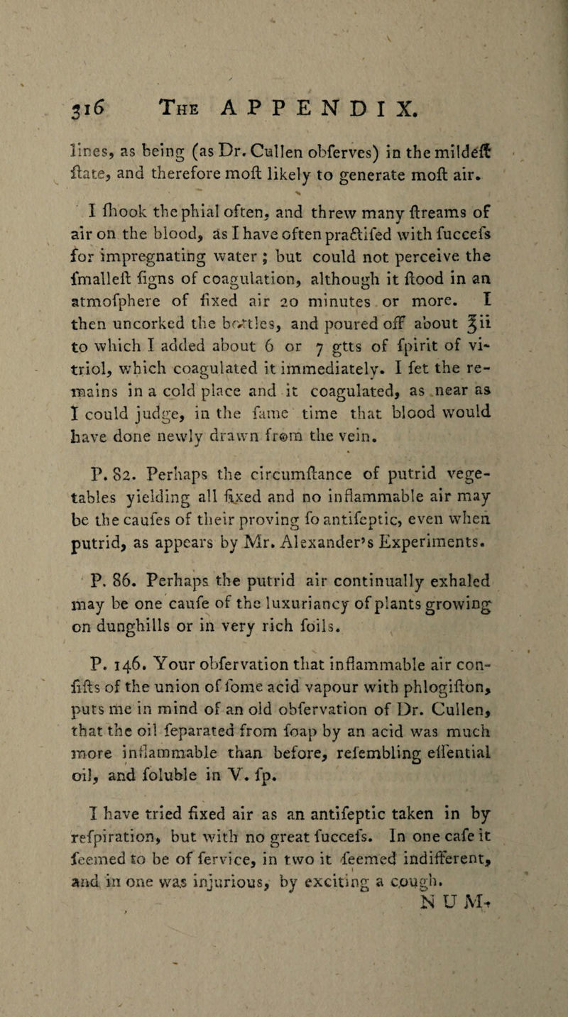 lines, as being (as Dr, Cnllen obferves) in the mildeft Hate, and therefore mofl; likely to generate moil air. *s I fl:iook the phial often, and threw many ftreams of air on the blood, as I have often praftifed with fuccefs for impregnating water ; but could not perceive the fmalleft ligns of coagulation, although it Hood in an atmofphere of fixed air 20 minutes or more. I then uncorked the bfvrtles, and poured off about ^ii to which I added about 6 or 7 gtts of fpirit of vi¬ triol, v;hich coagulated it immediately* I the re¬ mains in a cold place and it coagulated, as near as 1 could judge, in the fame time that blood would have done newly drawn from the vein. P. 82. Perhaps the circumHance of putrid vege¬ tables yielding all Hxed and no inflammable air may be the caufes of their proving fo antifcptic, even when putrid, as appears by Mr, Alexander’s Experiments. P. 86. Perhaps the putrid air continually exhaled may be one caufe of the luxuriancy of plants growing on dunghills or in very rich foils. P. 146. Your obfervation that inflammable air con- fifts of the union of fome acid vapour with phlogiflon, puts me in mind of an old obfervation of Dr. Cullen, that the oil feparated from foap by an acid was much naore inflammable than before, refembling elfential oil, and foluble in V. fp. I have tried fixed air as an antifeptic taken in by refpiration, but with no great fuccefs. In one cafe it jfeemed to be of fervice, in two it feemed indifferent, and in one vva.s injurious, by exciting a cough. N U