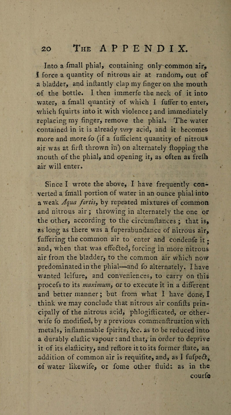 Into a fmall phial, containing only'common air^ i force a quantity of nitrous air at random, out of a bladder, and inftantly clap my finger on the mouth of the bottle. I then immerfe the neck of it into water, a fmall quantity of which I fuffer to enter, which fquirts into it with violence; and immediately replacing my finger, remove the phial. The water contained in it is already very acid, and it becomes more and more fo (if a lufhcient quantity of nitrous air was at firft thrown in) on alternately flopping the mouth of the phial, and opening it, as often as frefh air will enter. Since I wrote the above, I have frequently con¬ verted a fmall portion of water in an ounce phial into a weak Aqua fortls, by repeated mixtures of common and nitrous air; throwing in alternately the one or the other, according to the circumflances; that is, as long as there was a fuperabundance of nitrous air, fuffering the common air to enter and condenfe it • and, when that was effedfed, forcins; in more nitrous air from the bladder, to the common air which now predominated in the phial—and fo alternately. I have wanted leifure, and conveniences, to carry on this procefs to its maximum, or to execute it in a different and better manner; but from what I have done, I think we may conclude that nitrous air confifts prin¬ cipally of the nitrous acid, phlogifticated, or other- wife fo modified, by a previous commenflruation with metals, inflammable fpirits, &amp;c. as to be reduced into a durably elaflic vapour : and that, in order to deprive it of its elafticity, and reftore it to its former Hate, an addition of common air is requifite, and, as I fufpe£f, of water likewife, or fome other fluid: as in the courfe