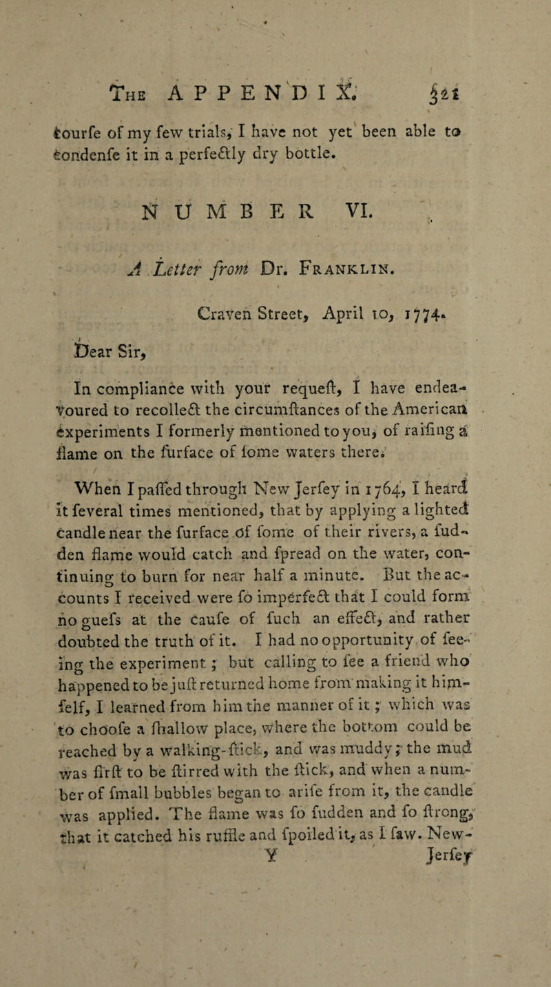 \ tourfe of my few trials,' I have not yet' been able to ^ondenfe it in a perfeftly dry bottle. NUMBER VI. A ,Letter front Dr. Franklin. t % Craven Street, April lo, 1774* Dear Sir, In compliance with your requeft, I have endea¬ voured to recolleft the circumftances of the American Experiments I formerly mentioned toyouj of railing a flame on the furface of lome waters there/ When I palled through New Jerfey in 1764, I heard itfeveral times mentioned, that by applying a lighted candle near the furface of fome of their rivers, a fud-» den flame would catch and fpread on the water, con- finuins: to burn for near half a minute. But theac- counts I received were fo imperfect thdt I could form no guefs at the caufe of fuch an eltefl:, and rather doubted the truth'of it. I had no opportunity,of fee« ing the experiment; but calling to fee a friend who happened to be juft returned home fromniaking it hijn- felf, I learned from him the manner of it; which was *to choofe a'fliallow place, where the bottom could be reached by a walking-ftick, and was muddy r the mud was flrft to be ftirred with the ftick, and when a num¬ ber of fmall bubbles began to arife from it, the candle was applied. The flame was fo fudden and fo ftrong,'' that it catched his ruffle and fpoiied it, as I faw. New- y J^rfef