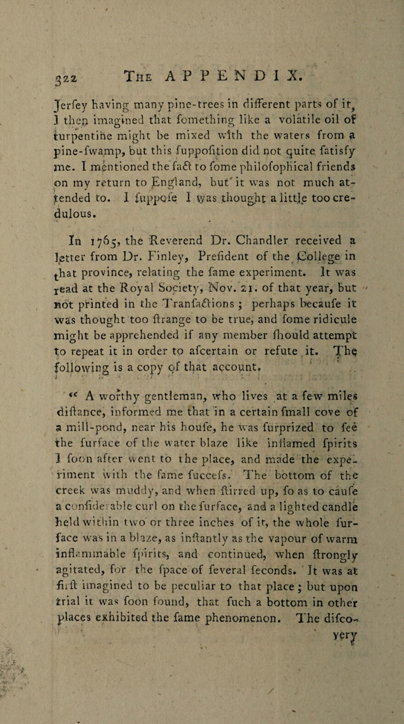 Jerfey having many pine-trees in different parts of ir^ 3 then imagined that fomething like a volatile oil of turpentihe might be mixed with the waters from a pine-fwamp, but this fuppohtion did not quite fatisfy me, I mentioned the faff to fome philofophical friends on my return to JEngland, but'it was not much at- ^tended to. 1 i'uppQle 1 \yas thought a little too cre¬ dulous. In 1765, the Reverend Dr. Chandler received a letter from Dr. Finley, Prefident of the jCoRege in l-hat province, relating the fame experiment. It w^as jead at the Royal Society, Nov. 21. of that year, but ' Bot printed in the I'ranfa^lions ; perhaps becaufe it wais thought too flrange to be true, and fome ridicule might be apprehended if any member fhould attempt to repeat it in order to afeertain or refute it. The following is a copy of that account. ' A w^ofthy gentleman, who lives at a few miles difiance, informed me that in a certain fmall cove of a mill-po-nd, near his houfe, he was furprized to fee the furface of the water blaze like inflamed fpirits J foon after went to the place, and made the expel fiment with the fame fuccefs. The bottom of the creek was muddy, and when flirred up, fo as to caufe a confide;: able curl on the furface, and a lighted candle Iieldwitlsin two'or three inches of it, the whole fur¬ face was in a blaze, as inhantly as the vapour of warm inflammable f})irits, and continued, when flrongly * agitated, for the fpace of feveral feconds. ' It was at flifl: imagined to be peculiar to that place; but upon trial it was foon found, that fuch a bottom in other places exhibited the fame phenomenon. The difeo- I'