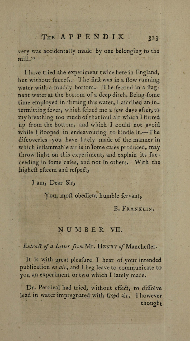 very was accidentally made by one belonging to the mill.” I have tried the experiment twice here in England, but w'ithout fuccefs. The firfl w^as in a How running water wnfh a muddy bottom. The fecond in a ftag- nant water ax the bottom of a deep dirch. BeingTome time employed in ftirring this water, I afcribed an in¬ termitting,fever, which feized me a few days after, to riiy breathing too much of that foul air which Iflirred up from the bottom, and which I could not avoid while I Hooped in endeavouring to kindle it.—The difcoveries you have lately made of the manner in which inflammable air is in Tome cafes produced, may throw light on this,experiment, and explain its fuc- ceeding in fome cafes, and not in others. With the highefl efteem and refp.e^, . I am. Dear Sir, Your moH obedient humble fervant, B. Franklin. NUMBER Vir. Extra6i of a Letter fromyix, Henry ^Manchefler. It is with great pleafure I hear of your intended publication on air^ and I beg leave to cominunicate to you an experiment or two which I lately made. Dr. Percival had tried, without efFe£I, to diflTolvc lead in water impregnated with hxpd air. I however thought