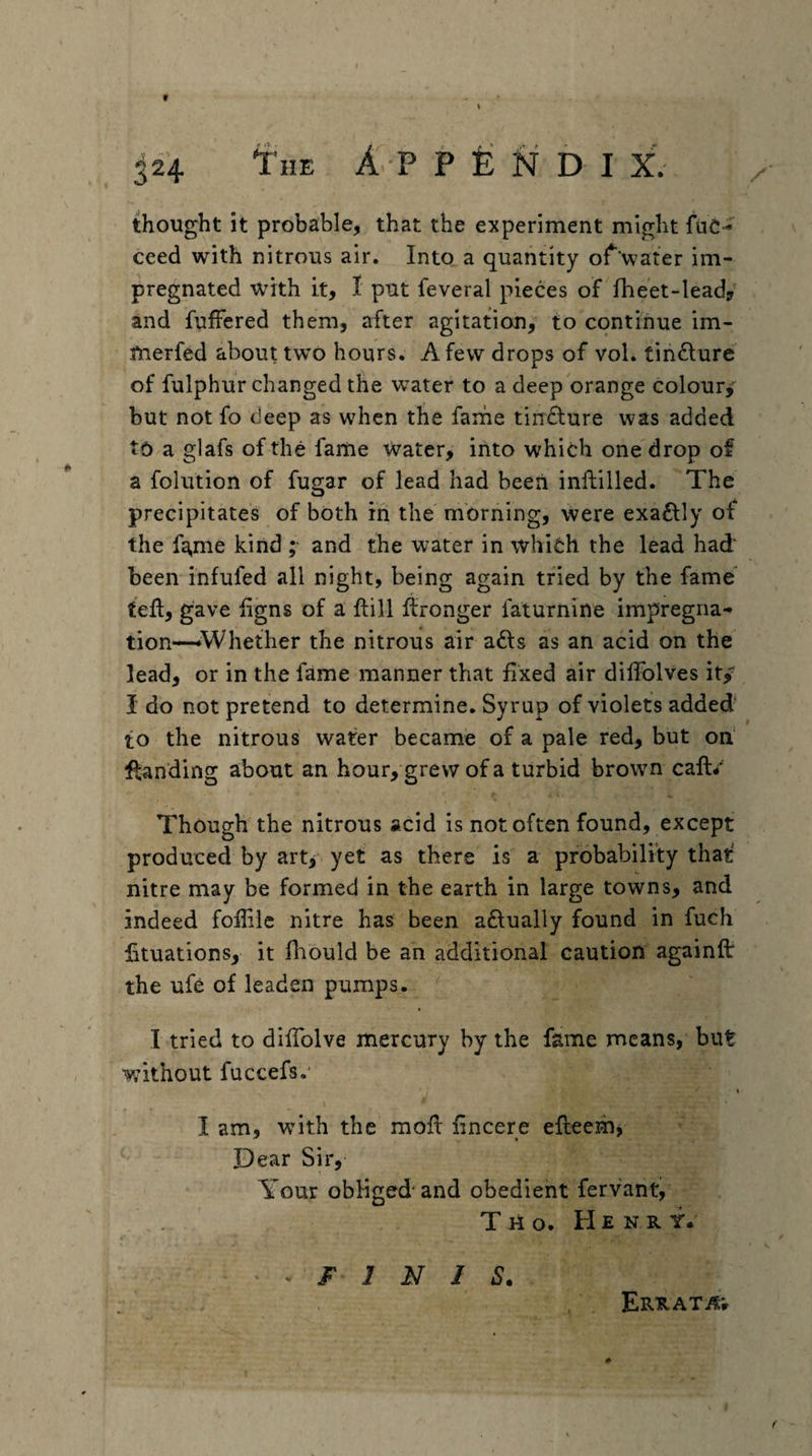 thought it probable, that the experiment might fuC-* ceed with nitrous air. Into a quantity of water im¬ pregnated with it, I put feveral pieces of flieet-lead/ and fuffered them, after agitation, to continue im- fnerfed about two hours. A few drops of vol. tinfture of fulphur changed the water to a deep orange colour, but not fo deep as when the farhe tindlure was added to a glafs of the fame Water, iiito which one drop of a folution of fugar of lead had been inftilled. The precipitates of both in the morning, were exactly of the fg,me kind ; and the water in whidh the lead had' been infufed all night, being again tried by the fame fed, gave iigns of a ftill llronger faturnine impregna¬ tion—‘Whether the nitrous air afts as an acid on the lead, or in the fame manner that fixed air diffolves it/ I do not pretend to determine. Syrup of violets added to the nitrous water became of a pale red, but od fl:anding about an hour, grew of a turbid browm caft/ Though the nitrous acid is not often found, except produced by art, yet as there is a probability that nitre may be formed in the earth in large towns, and indeed fofiile nitre has been aftually found in fuch fituations, it fiiould be an additional caution againft the ufe of leaden pumps. I tried to difiblve mercury by the fame means, but without fuccefs.' I I am, with the mofl: fincere efteenbj Dear Sir, Your obliged'and obedient fervant/ T ri o. He N R y. ^ F 1 N J S. Errat^^v