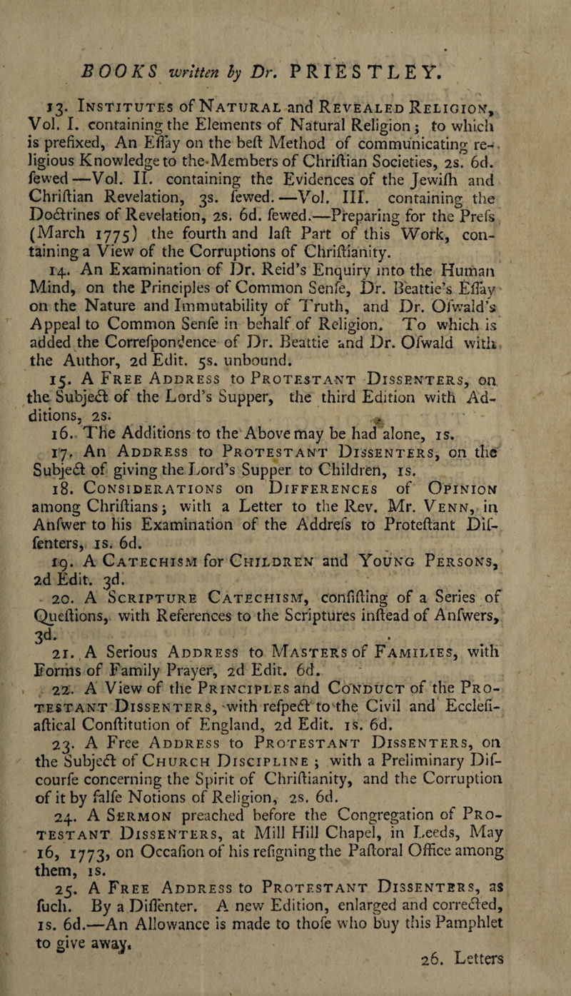 > 13. Institutes of Natural and Revealed Religion, Vol. I. containing the Elements of Natural Religion; to which is prefixed, An Eday on the beft Method of communicating re-, ligious Knowledge to the-Members of Chriflian Societies, 2s. 6d. fewed—Vol. II. containing the Evidences of the Jewifh and Chriftian Revelation, 3s. fewed.—Vol. III. containing the Do6i:rines of Revelation, 2s. 6d. fewed.—Preparing for the Prefs (March 1775) the fourth and lafi: Part of this Work, con¬ taining a View of the Corruptions of Chriftianity. 14. An Examination of Dr. Reid’s Enquiry into the Human Mind, on the Principles of Common Senfe, Dr. Beattie’s EfTay on the Nature and Immutability of Truth, and Dr. Ofw'ald’s Appeal to Common Senfe in behalf of Religion. To which is added the Correfpondence of Dr. Beattie and Dr. Ofwald with the Author, 2d Edit. 5s. unbound. 15. A Free Address to Protestant Dissenters, on the Subje<R: of the Lord’s Supper, the third Edition with Ad¬ ditions, 2S. 16. The Additions to the Above may be had alone, is. 17. An Address to Protestant Dissenters, on the SubjeSl: of giving the Lord’s Supper to Children, is. 18. Considerations on Differences of Opinion among Chriftians; with a Letter to the Rev. Mr. Venn, in Anfwer to his Examination of the Addrefs to Proteftant Dif- fenters, is. 6d, 19. A Catechism for Children and Young Persons, 2d Edit. 3d. 20. A Scripture Catechism, confiding of a Series of Qiieftions, with References to the Scriptures inftead of Anfwers, 3d. . ^ 21. , A Serious Address to Masters of Families, with Foriiis of Family Prayer, 2d Edit, 6d. 22. A View of the Principles and Co'nduct of the Pro¬ testant Dissenters,-with refpe(51: to the Civil and Ecclefi- aftical Conftitution of England, 2d Edit. is. 6d. 23. A Free Address to Protestant Dissenters, on the Subje<51 of Church Discipline ; with a Preliminary Dif- courfe concerning the Spirit of Chridianity, and the Corruption of it by falfe Notions of Religion, 2S. 6d. 24. A Sermon preached before the Congregation of Pro¬ testant Dissenters, at Mill Hill Chapel, in Leeds, May 16, 1773, on Occalion of his refigningthe Padoral Office among them, is. 25. A Free Address to Protestant Dissenters, as fuch. By a Didenter. A. new Edition, enlarged and correded, is. 6d.—An Allowance is made to thofe who buy this Pamphlet to give away* 26. Letters