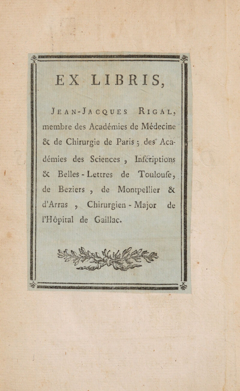 EX LIE RIS, Jean “Jacques Rigal, membre des Académies de Médecine 5c de Chirurgie de Paris 5 des Aca¬ démies des Sciences ^ Infcriptions 5c Belles ~ Lettres de Touloufe, de Beziers 5 de Montpellier & d’Arras ^ Chirurgien - Major de i’Hôpital de Gaillac.