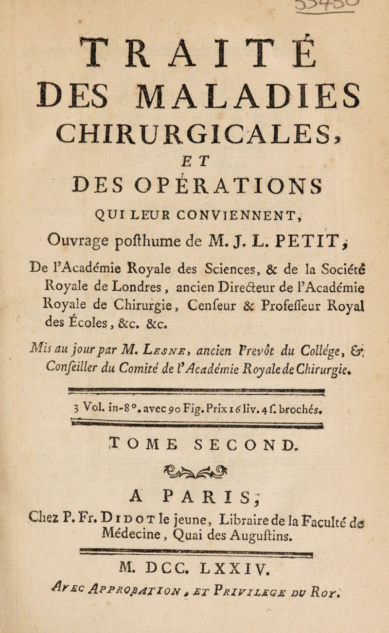 DES MALADIES CHIRURGICALES, E T DES OPÉRATIONS QUI LEUR CONVIENNENT,' Ouvrage pofthume de Pvl. J. L. PETIT^ De l’Académie Royale/des Sciences, & de la Société Royale de Londres, ancien Direéteur de l’Académie Royale de Chirurgie, Cenfeur & Profefleur Royal des Écoles, &c. &c. Mis au jour par M. Lesne, ancien Prévôt du Collège, Confeiller du Comité de l’Académie Roy ale de Chirurgie. 0*------— --B- • ---—-—- * ---—-— 3 Vol. în*-8®.avec9oFig.Pnxi(?lîv.4r, bfochés* tome second. A PARIS; Chez P. Fr. D r D o x le jeune, Libraire de la Faculté de Médecine, Quai des Auguftins. M. DCC. LXXIV. Aeec Approbation , et Erivzleqe du Rot.