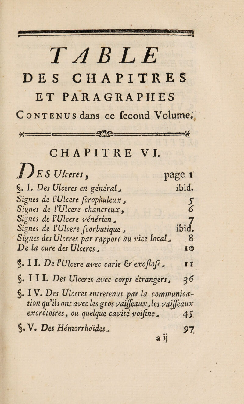 TABLE DES CHAPITRES ET PARAGRAPHES Contenus dans ce fécond Volume.’, ■x. .- - CHAPITRE VI. D ES Ulcérés ^ p3ge i §, I. Des Ulcérés en général j ibid. Signes de VUlcere fcrophuleux ^ y Signes de VUlcere chancreuxy 6 Signes de VUlcere vénérien , 7 Signes de VUlcere fcorbutique j ibid. Signes des Ulcérés par rapport au vice local j, , 8 De la cure des Ulcérés, lO 5* II. De VUlcere avec carie exojîofe, 11 §• III. Des Ulcérés avec corps étrangers, 56 §, IV. Des Ulcérés entretenus par la cammunica- don quHls ont avec les gros vaijfeaux, les vaijjeaux excrétoires^ ou quelque cavité voijine, 45* §. V. Des Hémorrhoides, ÿj. a ij