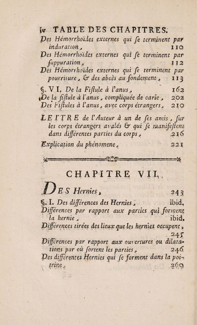 Des Hémorrhoïdes externes qui fe terminent par induration a iiQ Des Hémorrhoïdes externes qui fe terminent par fuppuration 1J2 Dès Hémorrhoïdes externes qui fe terminent par pourriture J des abcès au fondement J, 113 §. V I, De la Fijîule à Vanus ^ îôz {De la fiftule à l'anus, compliquée de carie ^ 202 Des Fifules à Vanus^ avec corps étrangers^ 210 LETTRE de V Auteur à un de fes amis ^ fur les corps étrangetés avalés ^ qui fe manifefeni dans différentes parties du corps ^ 216 Explication du phénomène ' 221 CHAPITRE V IP, JTernm ^ ^43 I. Des différences des Hernies ^ ibid.. Différences par rapport aux parties qui forment la hernie ^ ibid. Différences tirées des lieux que les hernies occupent ^ ' _. ' .^4X Différences par rapport aux ouvertures çu dilata^ lions par où fortent les parties j, 2^6 Des différentes Hernies qui fe forment dans la pai-i trincs 36 a