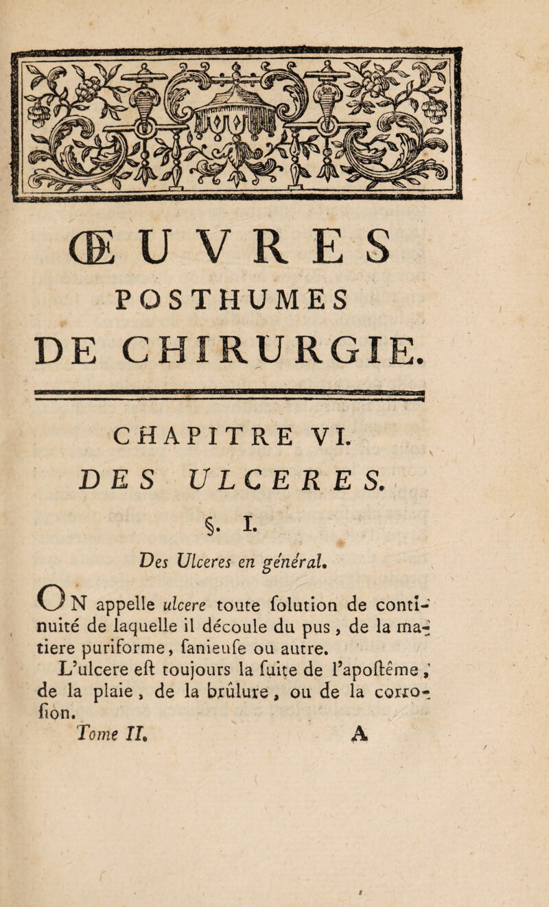 ŒUVRES POSTHUMES DE CHIRURGIE. CHAPITRE VL DES ULCERES. I. Des Ulcérés en général, O N appelle ulcéré toute folution de conti¬ nuité de laquelle il découle du pus, de la ma*; tiere purlforme, fanieufe ou autre. L’ulcere eft toujours la fuite de l’apoftême de la plaie, de la bxûlure, ou de la corxo- fion. Tome IL A