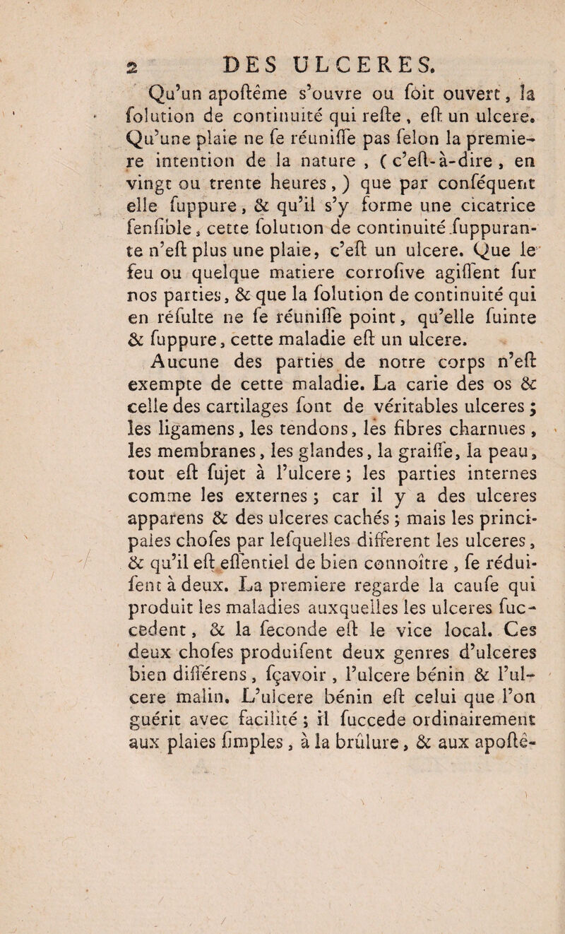 Qü’un apoftême s’ouvre ou fôit ouvert, la folütion de continuité qui refte , efl: un ulcéré. Qu’une piale ne fe réunifie pas félon la premiè¬ re intention de la nature , ( c’efl-à-dire , en vingt ou trente heures, ) que par conféquerit . elle fuppure, & qu’il s’y forme une cicatrice fenfible, cette folution de continuité Juppuran- te n’eft plus une plaie, c’eft un ulcéré. Que le' feu ou quelque matière corrofive agiflent fur nos parties, & que la folution de continuité qui en réfulte ne fe réunifie point, qu’elle fuinte & fuppure, cette maladie eft un ulcéré. Aucune des parties de notre corps n’efi: exempte de cette maladie. La carie des os & celle des cartilages font de véritables ulcérés ; les ligamens, les tendons, lés fibres charnues, ^ les membranes, les glandes, la graifie, la peau, tout eft fujet à l’ulcere ; les parties internes comme les externes ; car il y a des ulcérés apparens & des ulcérés cachés ; mais les princi¬ pales chofes par lefquelles different les ulcérés, '/ & qu’il eft eflentiel de bien connoître , fe rédui- feoîàdeux. La première regarde la caufe qui produit les maladies auxquelles les ulcérés fuc- cèdent, 6c la fécondé eft le vice local. Ces deux chofes produifent deux genres d’ulceres bien différens, fçavoir , l’alcere bénin & l’ul- ' cere imalin. L’ulcere bénin eft celui que l’on guérit avec facilité ; il fuccede ordinairement aux plaies fimples, à la brûlure, de aux apofté- /