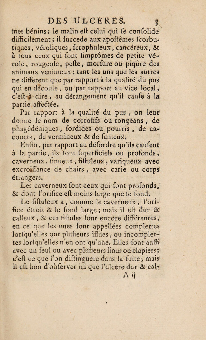 DES ÜLCÊRËS. hies bénins : le malin eft celui qui fe confolide difficilement ; il fuccede aux apoftêmes fcorbu- tiq.ues, véroliques, fcrophuleux, cancéreux, ôs à tous ceux qui font fimptômes de petite vé¬ role, rougeole, pefte, morfure ou piqûre des animaux venimeux ; tant les uns que les autres ne different que par rapport à la qualité du pus qui en découle, ou par rapport au vice local, c’eft-à-dire , au dérangement qu’il caufe à là partie affeélée. Par rapport à la qualité du pus , on leur donne le nom de corrofifs ou rongeans , de phagédéniques , fordides ou pourris , de ca- couets, de vermineux &amp; de fanieux. Enfin , par rapport au défordre qu’ils caufent à la partie, ils font fuperficiels ou profonds, caverneux, finueux, fiftuleux, variqueux avec excroiffance de chairs , avec carie ou corps étrangers. Les caverneux font ceux qui font profonds, &amp; dont l’orifice eft moins large que le fond. Le fiftuleux a , comme le caverneux, l’ori¬ fice étroit &amp; le fond large ; mais il eft dur ôc calleux, &amp; ces fiftules font encore différentes,^ en ce que les unes font appellées complettes lorfqu’elles ont plufieurs iifues, ou incomplet- tes lorfqu’elles n’en ont qu’une. Elles font auffi avec un feul ou avec plufieurs finus ou clapiers s c’eft ce que l’on diftinguera dans la fuite; mais il eft bon d’obferver içî que l’uleere dur &amp; cah