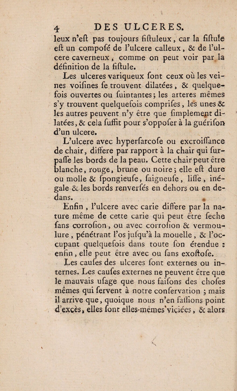 leux n’eft pas toujours fiftuleux, car la fîftuîe eft un compofé de l’ulcere calleux, &amp; de l’ul- cere caverneux, comme on peut voir par la définition de la fiftule. Les ulcérés variqueux font ceux où les vei¬ nes voifines fe trouvent dilatées, &amp; quelque¬ fois ouvertes ou fuintantes; les arteres mêmes s’y trouvent quelquefois comprifes, les unes 6c les autres peuvent n’y être que fimpleme^t di¬ latées, 6c cela fuffit pour s’oppofer à la guérifon d’un ulcéré. L’ulcere avec hyperfarcofe ou excroiflance de chair, différé par rapport à la chair qui fur- pafle les bords de la peau. Cette chair peut être blanche, rouge, brune ou noire; elle eft dure ou molle 6c fpongieufe, faigneufe, liffe, iné¬ gale 6c les bords renverfés en dehors ou en de¬ dans. * Enfin , l’ulcere avec carie différé par la na¬ ture même de cette carie qui peut être feche fans corrofion, ou avec corrofion 6c vermou¬ lure , pénétrant l’os jufqu’à la mouelle, 6c l’oc¬ cupant quelquefois dans toute fon étendue ; enfin, elle peut être avec ou fans exoftofe. Les caufes des ulcérés font externes ou in¬ ternes. Les caufes externes ne peuvent être que le mauvais ufage que nous faifons des chofes mêmes qui fervent à notre confervation ; mais il arrive que, quoique nous n’en fafiions point d’excès > elles font elles-mêmes'viciées, 6c alors i