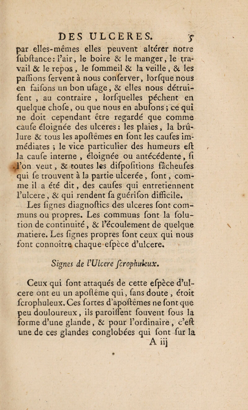 par elles-mêmes elles peuvent altérer notre fubftance: l’air, le boire & le manger, le tra¬ vail & le repos , le fommeil & la veille, 6c les pallions fervent à nous conferver, l'orfque nous en faifons un bon ufage, & elles nous détrui- fent , au contraire , îorfquelles pèchent en quelque chofe, ou que nous en abulons ; ce qui ne doit cependant être regardé que comme caufe éloignée des ulcérés : les plaies, la brû¬ lure & tous les apoftêmes en font les caufes im¬ médiates ; le vice particulier des humeurs eft la caufe interne , éloignée ou antécédente, fi .J’on veut, & toutes les difpofitions fâcheufes qui fe trouvent à la partie ulcerée, font, com¬ me il a été dit, des caufes qui entretiennent l’ulcere , & qui rendent fa guérifon difficile. Les fignes diagnoftics des ulcérés font com¬ muns ou propres. Les communs font la folu- tion de continuité, & l’écoulement de quelque matière. Les fignes propres font ceux qui nous font connoître chaque efpèce d’ulcere. Signes de VUlcere fcrophitleux. Ceux qui font attaqués de cette efpèce d’ul¬ cere ont eu un apolléme qui, fans doute , étoit fcrophuleux. Ces fortes d’apoftêmes ne font que peu douloureux, ils paroilTent fouvent fous la forme d’une glande, & pour l’ordinairè , c’eft une de ces glandes conglobées qui font fur la A iij