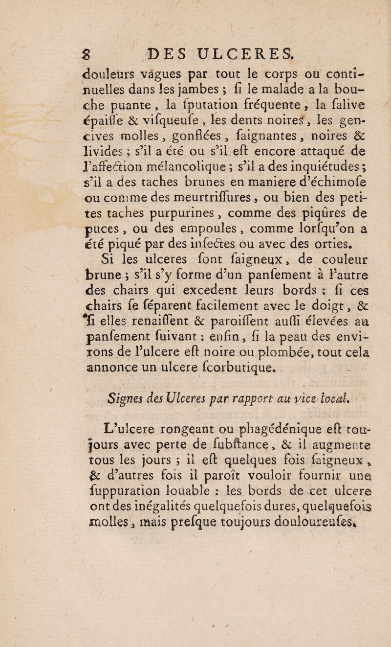 douleurs vagues par tout le corps ou conti¬ nuelles dans les jambes ; fi le malade a la bou¬ che puante , la iputation fréquente, la falive épailfe & vifqueufe , les dents noires, les gen¬ cives molles , gonflées , faignantes , noires & livides ; s’il a été ou s’il efl: encore attaqué de l’affedion mélancolique ; s’il a des inquiétudes ; s’il a des taches brunes en maniéré d’échimofe ou comme des meurtrifliires, ou bien des peti¬ tes taches purpurines, comme des piqûres de puces , ou des empoules, comme lorfqu’on a été piqué par des infeétes ou avec des orties* Si les ulcérés font faigneux, de couleur brune ; s’il s’y forme d’un panfement à l’autre des chairs qui excédent leurs bords ; fi ces chairs fe féparenfc facilement avec le doigt, 8c ^fî elles renaiffent 8c paroiflent aufli élevées au panfement fuivant : enfin j fi la peau des envi¬ rons de l’ulcere eft noire ou plombée, tout cela annonce un ulcéré fcorbutique* Signes des Ulcérés par rapport au vice local. L’ulcere rongeant ou phagédénîque efl tou¬ jours avec perte de fubftance, 8c il augmente tous les jours ; il efl: quelques fois faigneux ^ 8c d’autres fois il paroît vouloir fournir une fuppuration louable : les bords de cet ulcéré ont des inégalités quelquefois dures, quelquefois molles a mais prefque toujours douloureufes*