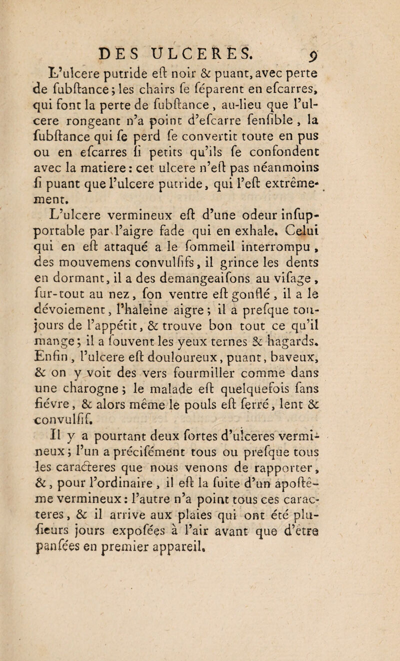 L’ulcere putride eft noir & puant, avec perte de fubftance;les chairs fe féparent en efcarres, qui font la perte de fubftance , au-lleu que l’ul- cere rongeant n’a point d’efcarre fenfibie , la fubftance qui fe perd fe convertit toute en pus ou en efcarres ft petits qu’ils fe confondent avec la matière: cet ulcéré n’eft pas néanmoins Il puant que l’ulcere putride, qui l’eft extrême- ment. L’ulcere vermineux eft d’une odeur infup- portable par^l’aigre fade qui en exhale. Celui qui en eft attaqué a, le fommeil interrompu , des mouvemens convulfifs, il grince les dents en dormant, il a des demangeaifons au vifage , fur-tout au nez, fon ventre eft gonflé , il a le dévoiement, l’haleine aigre; il a prefque tou¬ jours de l’appétit, & trouve bon tout ce qu’il mange; il a iouvent les yeux ternes Sc hagards. Enfin , l’ulcere eft douloureux, puant, baveux, & on y voit des vers fourmiller comme dans une charogne ; le malade eft quelquefois fans fièvre, & alors même le pouls eft ferré, lent & convulfif. Il y a pourtant deux fortes d’uîceres vermi¬ neux ; l’un a précifément tous ou prefque tous les caraéleres que nous venons de rapporter, &, pour l’ordinaire , il eft la fuite d’un apoftê- me vermineux : l’autre n’a point tous ces carac¬ tères , & il arrive aux plaies qui ont été plu- ficurs jours expofées à l’air avant que d’être panfées en premier appareil.