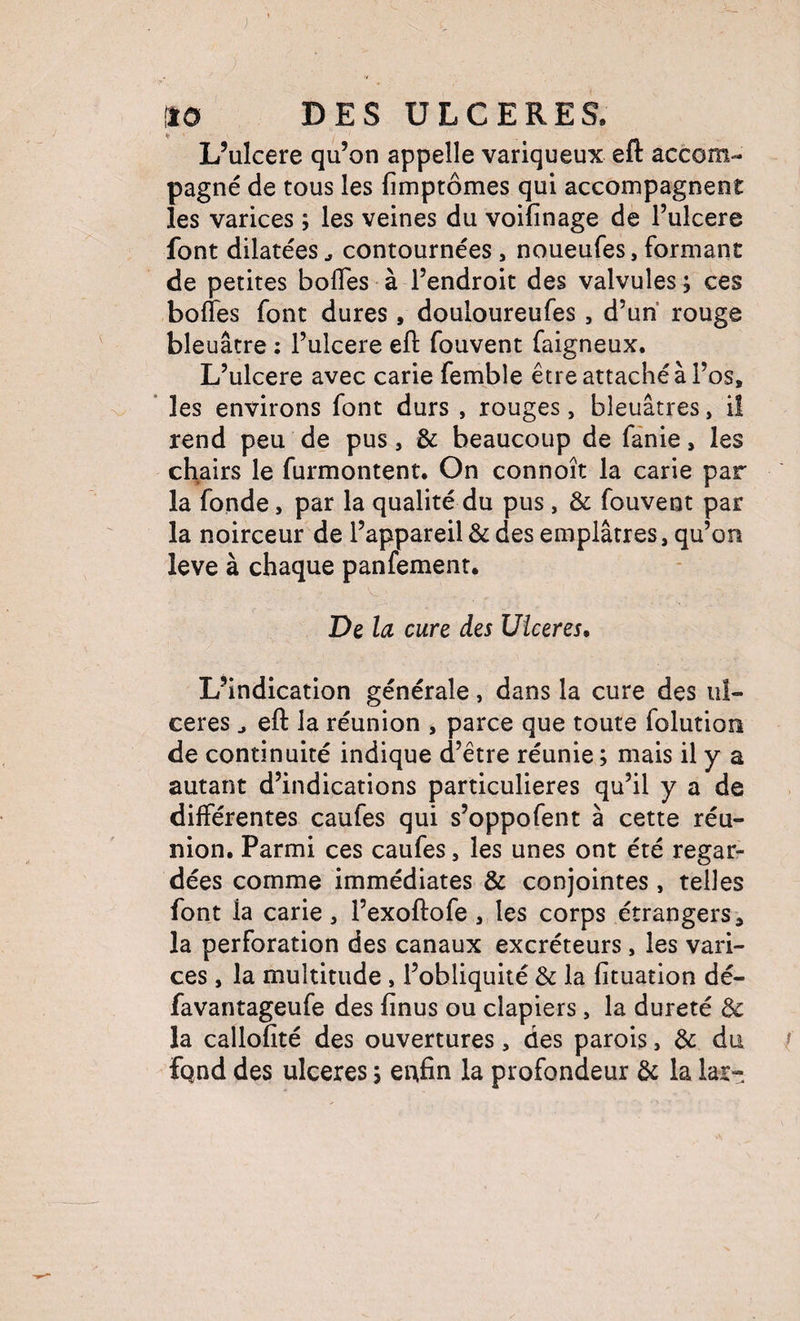 L’ulcere qu’on appelle variqueux efl: accom¬ pagné de tous les fimptômes qui accompagnent les varices ; les veines du voifinage de l’ulcere font dilatées ^ contournées, noueufes, formant de petites bolTes à l’endroit des valvules ; ces bofles font dures, douloureufes, d’un rouge bleuâtre ; l’ulcere efl fouvent faigneux. L’ulcere avec carie femble être attaché à l’os, ’ les environs font durs , rouges, bleuâtres, il rend peu de pus, & beaucoup de fànie, les chairs le furmontent. On connoît la carie par la fonde, par la qualité du pus, & fouvent par la noirceur de l’appareil & des emplâtres, qu’on leve à chaque panfement. De la cure des Ulcérés, L’indication générale, dans la cure des ul¬ cérés ^ efl: la réunion , parce que toute folution de continuité indique d’être réunie ; mais il y a autant d’indications particulières qu’il y a de différentes caufes qui s’oppofent à cette réu¬ nion. Parmi ces caufes, les unes ont été regar¬ dées comme immédiates & conjointes, telles font la carie , l’exoftofe , les corps étrangers ^ la perforation des canaux excréteurs, les vari¬ ces , la multitude , l’obliquité & la fituation dé- favantageufe des finus ou clapiers, la dureté de la callofité des ouvertures, des parois, de du / fqnd des ulcérés i eufin la profondeur de la lar-