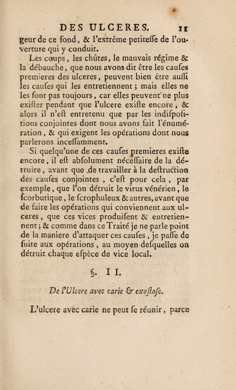 geur de ce fond, & l’extrême petitefle de l’ou¬ verture qui y conduit. Les coups, les chûtes, le mauvais régime & la débauche, que nous avons dit être les caufes premières des ulcérés, peuvent bien être aullî les caufes qui les entretiennent ; mais elles ne les font pas toujours, car elles peuvent'nè plus exifter pendant que l’ulcere exifte encore , 6c alors il n’efl: entretenu que par les indifpofi- tions conjointes dont nous avons fait fénumé- ration , Si qui exigent les opérations dont nous parlerons incelTammenr. Si quelqu’une de ces caufes premières exifte encore, il eft abfolument nécelTaire de la dé¬ truire , avant que .de travailler à la deftrudion des caufes conjointes , c’eft pour cela , par exemple, que l’on détruit le virus vénérien, le Scorbutique, le fcrophuleux & autres, avant que de faire les opérations qui conviennent aux ul¬ cérés , que ces vices produifent & entretien¬ nent ; & comme dans ce Traité je ne parle point de la maniéré d’attaquer ces caufes, je palfe de fuite aux opérations, au moyen defquelles oîi détruit chaque efpèce de vice local. IL De rUlcéré avec carie & exojlofe, L’ulcere avec carie ne peut fe réunir, parce I