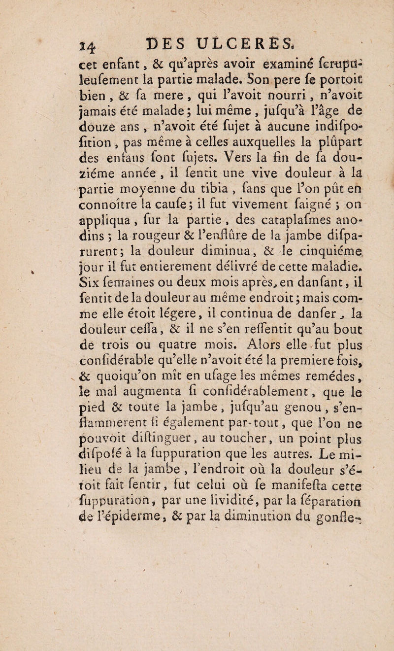 cet enfant > & qu’après avoir examiné fcrtipd- îeufement la partie malade. Son pere fe portoit bien , & fa mere , qui l’avoit nourri, n’avoit jamais été malade; lui même , jufqu’à l’âge de douze ans , n’ayoit été fujet à aucune indifpo- fition , pas même à celles auxquelles la plûpart des en fans font fujets. Vers la lin de fa dou¬ zième année , il fentit une vive douleur à la partie moyenne du tibia , fans que l’on pût en connoitre la caufe; il fut vivement faigné j on appliqua, fur la partie , des cataplafmes ano¬ dins ; la rougeur & l’eirflûre de la jambe difpa- rurent; la douleur diminua, & le cinquième, jour il fut entièrement délivré de cette maladie. Six femaines ou deux mois après^ en danfant, il fentit de la douleur au même endroit ; mais com¬ me elle étoit légère, il continua de danfer ^ la douleur celTa, & il ne s’en reffentit qu’au bouc dé trois ou quatre mois. Alors elle fut plus confidérable qu’elle n’avoit été la première fois, & quoiqu’on mît en ufage les mêmes remèdes, îe mal augmenta fi confidérablement, que le pied & toute la jambe, jufqu’au genou, s’en¬ flammèrent fi également par-tout, que l’on ne pouvoir dillinguer, au toucher, un point plus difpofé à la fuppuration que les autres. Le mi¬ lieu de la jambe , l’endroit où la douleur s’é- ' toit fait fentir, fut celui où fe manifefta cette fuppuration, par une lividité, par la féparation de l’cpiderme, & par la diminution du gonfle-