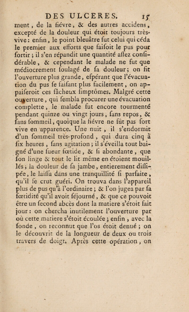 ment, de la fièvre, & des autres accidens, excepté de la douleur qui étoic toujours très- vive ; enfin, le point bleuâtre fut celui qui céda le premier aux efforts que faifoit le pus pour fortir ; il s’en répandit une quantité affez confi- dérable, & cependant le malade ne fut que médiocrement foulagé de fa douleur; on fit l’ouverture plus grande, efpérant que l’évacua¬ tion du pus fe faifant plus facilement, on ap- paiferoit ces fâcheux fimptômes. Malgré cette oui^erture, qui fembla procurer une évacuation complette, le malade fut encore tourmenté pendant quinze ou vingt jours, fans repos, de fans fommeil, quoique la fièvre ne fût pas fort vive en apparence. Une nuit , il s’endormit d’un fommeil très-profond , qui dura cinq â fix heures , fans agitation ; il s’éveilla tout bai¬ gné d’une fueur feetide, de li abondante , que fon linge de tout le lit même en étoient mouil¬ lés ; la douleur de fa jambe, entièrement difîi-, pée, le laiffa dans une tranquillité fi parfaite , qu’il fe crut guéri. On trouva dans l’appareil plus de pus qu’à l’ordinaire ; de Ton jugea par fa feetidité qu’il avoit féjourné, de que ce pou voit être un fécond abcès dont la matière s’étoit fait jour : on chercha inutilement l’ouverture par où cette matière s’étoit écoulée ; enfin , avec la fonde , on reconnut que l’os étoit dénué ; on le découvrit de la longueur de deux ou trois travers de doigt. Après cette opération, on