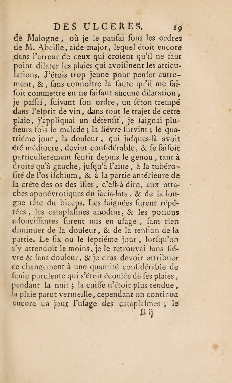 de Maîogne * où je le panfai fous les ordres de M, Abeille, aide-majori lequel étoit encore dans l’erreur de ceux qui croient qu’il ne faut point dilater les plaies qui avoifinent les articu¬ lations. J’étois trop jeune pour penfer autre¬ ment, &, fans connoître la faute qu’il me fai- loit commettre en ne faifant aucune dilatation ^ je palTai, fuivant fon ordre, un féton trempé dans l’efprit de vin, dans tout le trajet de cette plaie, j’appliquai un défenfif, je faignai plu- fleurs fois le malade ; la fièvre furvint ; le qua¬ trième jour, la douleur , qui jufques-là avoit été médiocre, devint confidérable, Ôc fe faifoit particulièrement fentir depuis le genou , tant à droite qu’à gauche, jufqu’à l’aine , à la tubéro- fité de l’os ifchium, & à la partie antérieure de la crête des os des ifies, c’eft-à dire, aux atta¬ ches aponévrotiques du facia-lata, & de la lon¬ gue tête du biceps. Les faignées furent répé¬ tées , les cataplafmes anodins, & les potions adoucilTantes furent m^is en ufage , fans rien diminuer de la douleur, & de la tenfion de la partie. Le lix ou le feptiéme jour , lorfqu’on sV attendoit le moins, je le retrouvai fans fiè¬ vre de fans douleur, & je crus devoir attribuer ce changement à une quantité confidérable dé fanie purulente qui s’étoit écoulée de fes plaies, pendant la nuit ; la cuiile n^étoit plus tendue , la plaie parut vermeille, cependant on continua encore un jour l’iifage des cataplafmes s lé ^ Bij