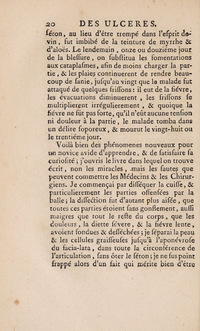 féton, au lieu d’être trempé dans l’efprlt vin, fut imbibé de la teinture de myrrhe Si d’aloës. Le lendemain , onze ou douzième jour de la bleffure , on fubftitua les fomentations aux cataplafmes, afin de moins charger la par¬ tie , & les plaies continuèrent de rendre beau¬ coup de fanie, jufqu’au vingt que le malade fut attaqué de quelques friffons : il eut de la fièvre, les évacuations diminuèrent , les friflbns fe multiplièrent irrégulièrement , & quoique la fièvre ne fût pas forte, qu’il n’eût aucune tenfioii ni douleur à la partie, le malade tomba dans un délire foporeux, & mourut le vingt-huit ou le trentième jour. Voilà bien des phénomènes nouveaux pour un novice avide d’apprendre, & de fatisfaire fa curiofité ; j’ouvris lelivre dans lequel on trouve écrit, non les miracles, -mais les fautes que peuvent commettre les Médecins & les Chirur¬ giens. Je commençai par diflequer la cuifië, 3c particulièrement les parties offenfées par la balle ; la dîfieélion fut d’autant plus aifée , que toutes ces parties étoient fans gonflement, aufli maigres que tout le refie du corps, que les douleurs , la diette févere, ôc la fièvre lente, avoient fondues Ôc deflechées ; je féparai la peau 3c les cellules graiffeufes jufqu’à l’aponévrofe du facia-lata, dans toute la circonférence de l’articulation , fans ôter le féton ; je ne fus point frappé alors d’un fait qui mérite bien d’être