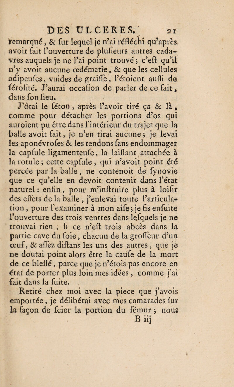 ïemarqué, & fur lequel je n’ai réfléchi qu’après avoir fait l’ouverture de plufieurs autres cada¬ vres auquels je ne l’ai point trouvé ; c’eft qu’il n’y avoit aucune œdématié, & que les cellules adipeufes, vuides de graiffe, l’étoient auflî de férofité. J’aurai occafion de parler de ce fait, dans fon lieu. J’ôfai le féton , après l’avoir tiré ça & là , comme pour détacher les portions d’os qui auroient pu être dans l’intérieur du trajet que la balle avoit fait, je n’en tirai aucune ; je levai les aponévrofes & les tendons fans endommager la capfule ligamenteufe, la laiflant,attachée à la rotule ; cette capfule , qui n’avoit point été percée par la balle, ne contenoit de fynovie que ce qu’elle en devoir contenir dans l’état naturel : enfin, pour m’inftruire plus à loifir des effets de la balle , j’enlevai toute l’articula¬ tion , pour l’examiner à mon aife ; je fis enfuite l’ouverture des trois ventres dans lefquels je ne trouvai rien , fi ce n’efl: trois abcès dans la partie cave du foie, chacun de la groffeur d’un œuf, & affez diftans les uns des autres, que je ne doutai point alors être la caufe de la mort de ce bleflé, parce que je n’étois pas encore en état de porter plus loin mes idées, comme j’ai fait dans la fuite. ' Retiré chez moi avec la piece que j’avois emportée, je délibérai avec mes camarades fur la façon de fcier la portion du fémur y nous B iij