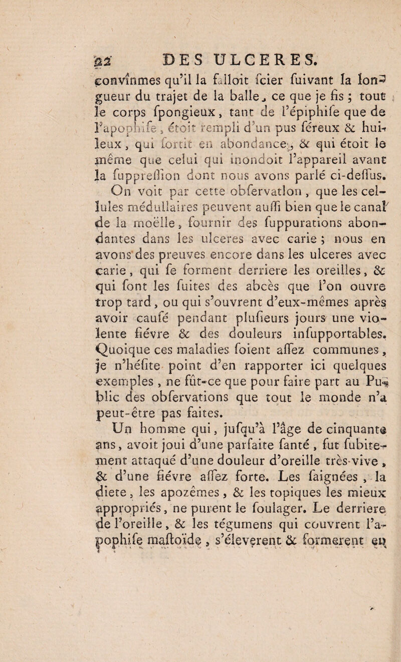 ç:onvînmes qu’il la falloit fcler fuivant la lon^ gueur du trajet de la balle ^ ce que je fis ; tout le corps fpongieux, tant de l’épiphife que de l’apophife , étoit rempli d’un pus féreux & hui-f leux, qui fordt en abondance;,, & qui étoit le même que celui qui inondoit l’appareil avant la fupprellion dont nous avons parlé ci-defilis. On voit par cette obfervatlon , que les cel¬ lules médullaires peuvent auffi bien que le canaF de la moëile * fournir des fuppurations abon¬ dantes dans les ulcérés avec carie ; nous en avons'des preuves encore dans les ulcérés avec carie, qui fe forment derrière les oreilles, ôc qui font les fuites des abcès que l’on ouvre trop tard, ou qui s’ouvrent d’eux-mêmes après avoir caufé pendant plufieurs jours une vio¬ lente fièvre & des douleurs infupportables. Quoique ces maladies foient aflez communes,, je n’iîéfite point d’en rapporter ici quelques exemples , ne fût-ce que pour faire part au Pu«i blic des obfervations que tout le monde n’a peut-être pas faites. Un homme qui, jufqu’à l’âge de cinquante ans, avoit joui d’une parfaite fanté , fut fubite- ment attaqué d’une douleur d’oreille très-vive , & d’une fièvre affez forte. Les faignées , la diete, les apozêmes, & les topiques les mieux appropriés, ne purent le fouiager. Le derrière de l’oreille, & les îégumens qui couvrent l’a-^ pophife maftqïdf , s’élevèrent ôc formèrent