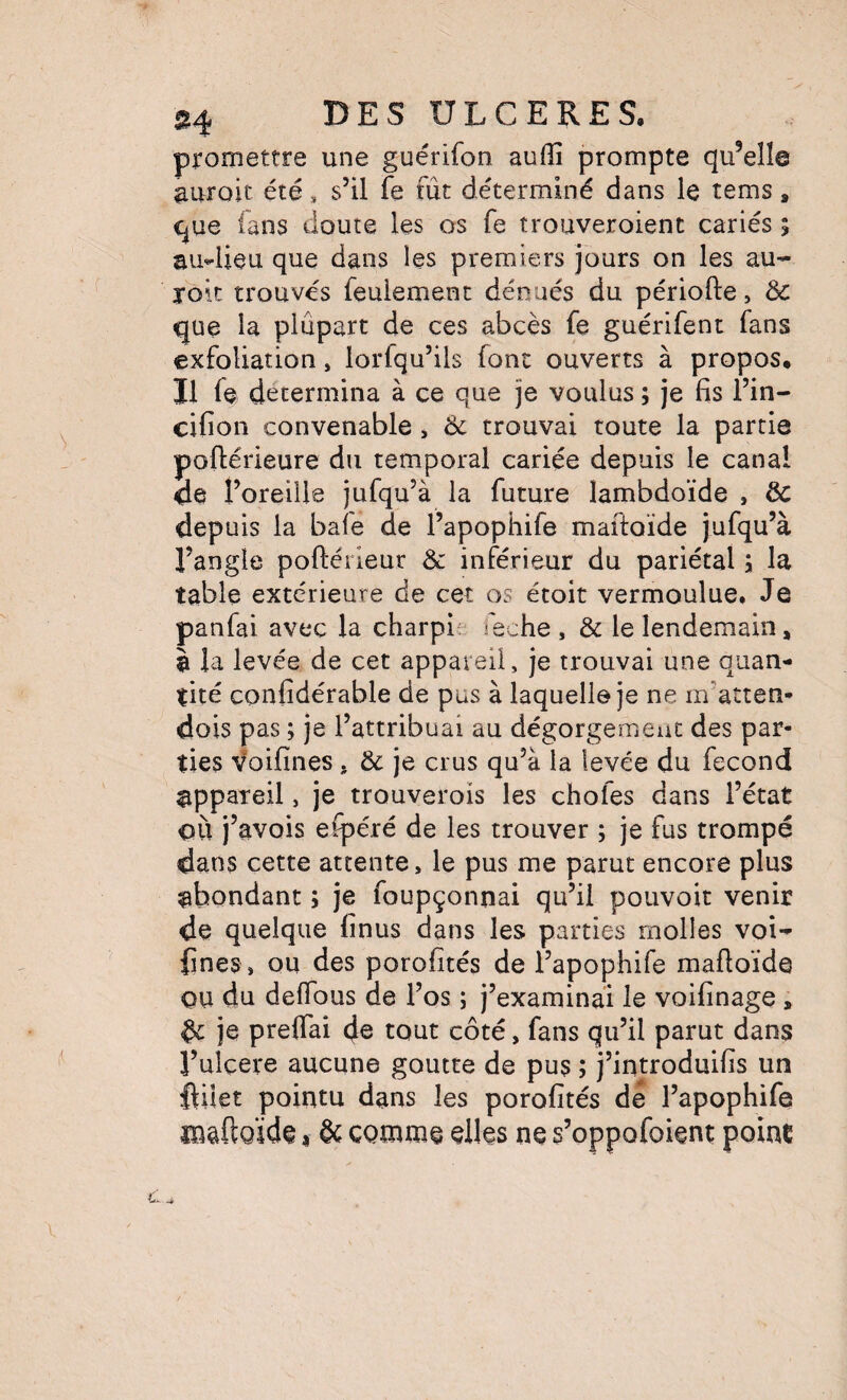 promettre une guérifon aufîî prompte qu’elle aurait été, s’il fe fût déterminé dans le tems, que fans doute les os fe trouveroient cariés ; au4ieu que dans les premiers jours on les au- roit trouvés feulement dénués du période, Ôc que la plupart de ces abcès fe guérifent fans exfoliation, lorfqu’ils font ouverts à propos. Il fe détermina à ce que je voulus ; je fis l’in- cifion convenable, 6c trouvai toute la partie poftérieure du temporal cariée depuis le canal de l’oreille jufqu’à la future lambdoïde , 6c depuis la baie de l’apophife maftoïde jufqu’à l’angle poftérieur & inférieur du pariétal ÿ la table extérieure de cet os étoit vermoulue. Je panfai avec la charpi: leche , & le lendemain, à la levée de cet appareil, je trouvai une quan¬ tité confidérable de pus à laquelle je ne m’atten- dois pas ; je l’attribuai au dégorgerneut des par¬ ties ^foifines, 6c je crus qu’à la levée du fécond appareil, je trouverois les chofes dans l’état où j’avois eipéré de les trouver ; je fus trompé dans cette attente, le pus me parut encore plus ^abondant ; je foupçonnai qu’il pouvoir venir de quelque finus dans les parties molles voi- fines, ou des porofités de l’apophife maftoïde ou du delTous de l’os ; j’examinai le voifinage, 6c je preflai de tont côté, fans qu’il parut dans Tulcere aucune goutte de pus ; j’introduifis un fiilet pointu dans les porofités de l’apophife lUâftQÏde « & comme elles ne s’oppofoient; point