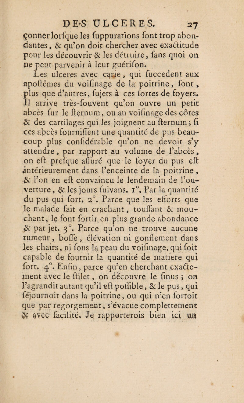 çonnerlorfque les fuppuratlons font trop abon¬ dantes , & qu’on doit chercher avec exactitude pour les découvrir de les détruire, fans quoi on ne peut parvenir à leur guérifon. Les ulcérés avec carie, qui fuccedent aux apoftêmes du voifinage de la poitrine, font, plus que d’autres, fujets à ces fortes de foyers. Il arrive très-fouvent qu’on ouvre un petit abcès fur le fternnm, ou au voifinage des côtes & des cartilages qui les joignent au fternum ; fi ces abcès fourniffent une quantité de pus beau¬ coup plus confidérable qu’on ne devoit s’y attendre, par rapport au volume de l’abcès, on efl: prefque alluré que le foyer du pus eft intérieurement dans l’enceinte de la poitrine, de l’on en eft convaincu le lendemain de l’ou¬ verture , & les jours fuivans. 1°. Par la quantité du pus qui fort. 2°. Parce que les efforts que le malade fait en crachant, touffant & mou¬ chant, le font fortii\en plus grande abondance èc par jet. 3°. Parce qu’on ne trouve aucune tumeur, bolfe , élévation ni gonflement dans les chairs, ni fous la peau du voifinage, qui fort capable de fournir la quantité de matière qui fort. 4°. Enfin, parce qu’en cherchant exaéte- ment avec le flilet, on découvre le finus ; on l’agrandit autant qu’il eft poffible, Sc le pus, qui féjournoit dans la poitrine, ou qui n’en fortoit que par regorgement, s’évacue complettement ^ avec facilité. Je rapporterois bien ici