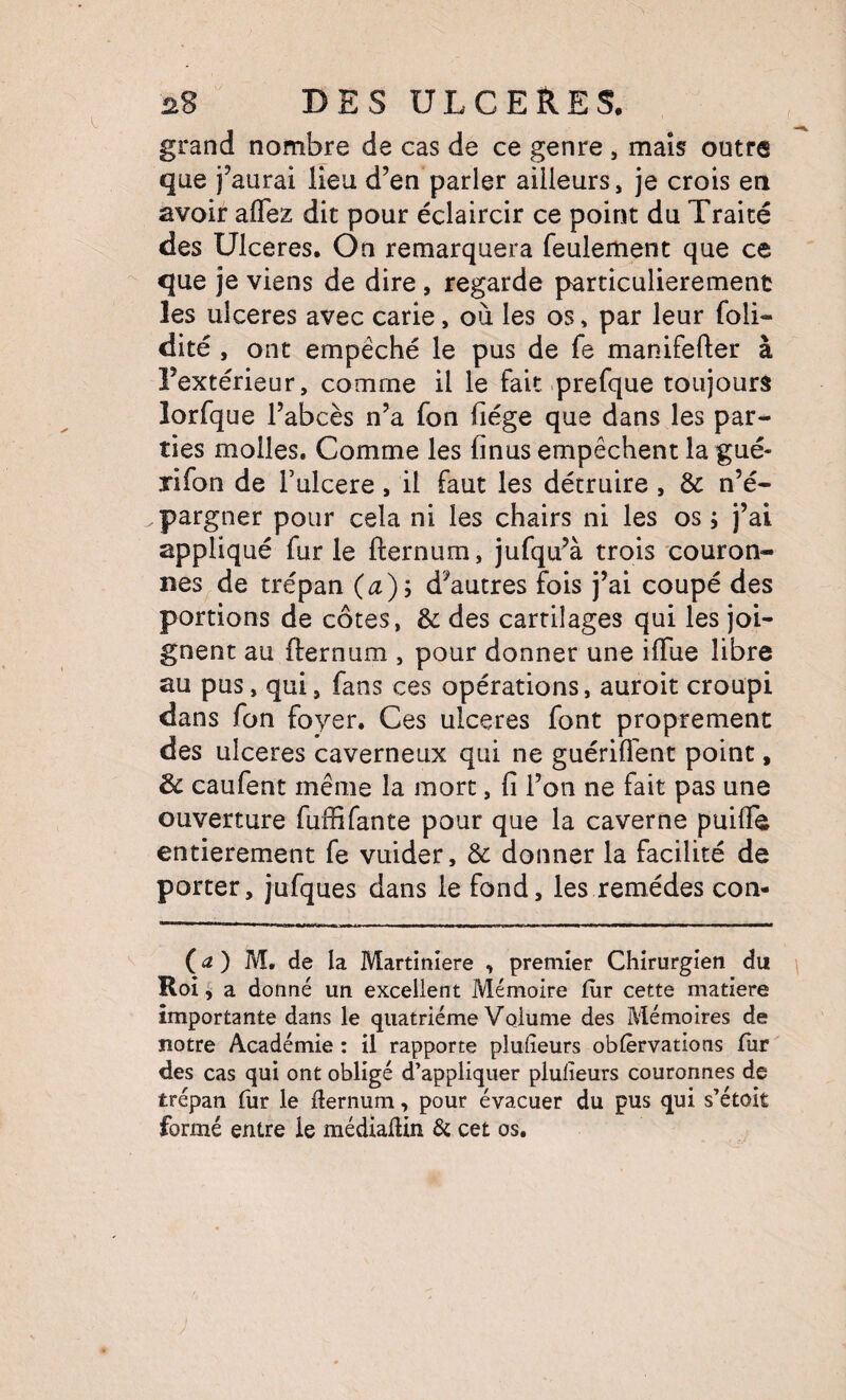 grand nombre de cas de ce genre , maïs outre que j’aurai lieu d’en parler ailleurs, je crois en avoir aflez dit pour éclaircir ce point du Traité des Ulcérés. On remarquera feulement que ce que je viens de dire , regarde particulièrement les ulcérés avec carie, où les os, par leur foli- dite , ont empêché le pus de fe manifefter à l’extérieur, comme il le fait prefque toujours lorfque l’abcès n’a fon liège que dans les par¬ ties molles. Comme les lînus empêchent la gué- rifon de Tulcere, il faut les détruire , & n’é¬ pargner pour cela ni les chairs ni les os ; j’ai appliqué fur le fternum, jufqu’à trois couron¬ nes de trépan (æ); d’autres fois j’ai coupé des portions de côtes, & des cartilages qui les joi¬ gnent au fternum , pour donner une iftùe libre au pus, qui, fans ces opérations, auroit croupi dans fon foyer. Ces ulcérés font proprement des ulcérés caverneux qui ne guérill'ent point, & caufent même la mort, lî l’on ne fait pas une ouverture fuffifante pour que la caverne puifle entièrement fe vuider, & donner la facilité de porter, jufques dans le fond, les remèdes con¬ fié ) M. de la Martinlere , premier Chirurgien du Roi , a donné un excellent Mémoire fur cette matière importante dans le quatrième Volume des Mémoires de notre Académie : il rapporte plulieurs oblêrvations fur des cas qui ont obligé d’appliquer plulieurs couronnes de trépan fur le fternum, pour évacuer du pus qui s’étoît formé entre le médiaftin & cet os.