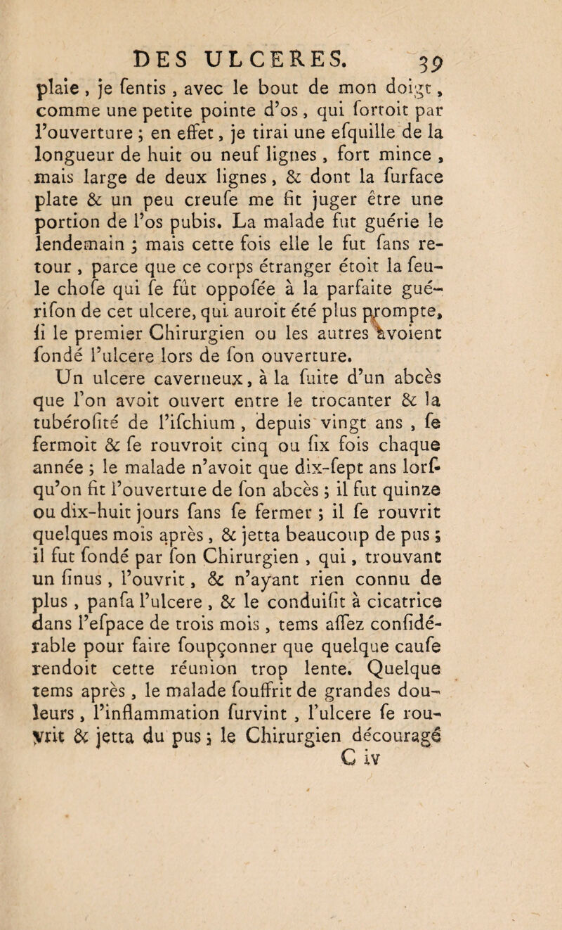 plaie , je fentis, avec le bout de mon doigt, comme une petite pointe d’os, qui forroit par l’ouverture ; en effet, je tirai une efquille'de la longueur de huit ou neuf lignes, fort mince , mais large de deux lignes, & dont la furface plate & un peu creufe me fit juger être une portion de l’os pubis. La malade fut guérie le lendemain 5 mais cette fois elle le fut fans re¬ tour , parce que ce corps étranger étoit la feu¬ le chofe qui fe fût oppofée à la parfaite gué- rifon de cet ulcéré, qui auroit été plus prompte, li le premier Chirurgien ou les autres ^voient fondé l’uIcere lors de fon ouverture. Un ulcéré caverneux, à la fuite d’un abcès que l’on avoit ouvert entre le trocanter de la tubérofité de l’ifehium , depuis'vingt ans , fe fermoit & fe rouvroit cinq ou hx fois chaque année ; le malade n’avoit que dix-fept ans lort qu’on fit l’ouverture de fon abcès ; il fut quinze ou dix-huit jours fans fe fermer ; il fe rouvrit quelques mois après, & jetta beaucoup de pus ; il fut fondé par fon Chirurgien , qui, trouvant un finus , l’ouvrit, & n’ayant rien connu de plus , panfa l’ulcere , & le conduifit à cicatrice dans l’efpace de trois mois, tems affez confidé- rable pour faire foupçonner que quelque caufe rendoit cette réunion trop lente. Quelque tems après, le malade fouffrit de grandes dou¬ leurs , l’inflammation furvint , l’ulcere fe rou¬ vrit de jetta du pus 3 le Chirurgien découragé C iv