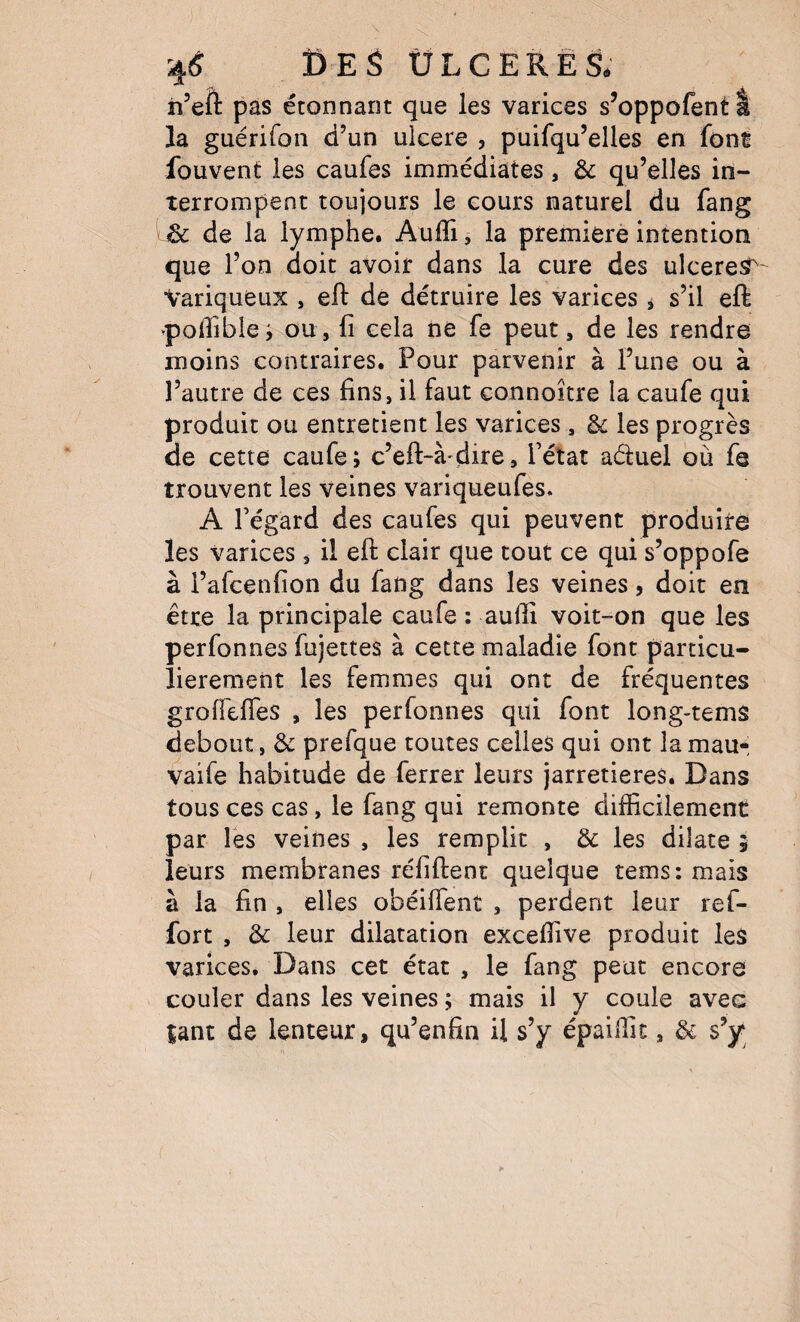 4(î Î5ES ÜLCERÊS. ii’eft pas étonnant que les varices s’oppofentl la guérifoii d’un ulcéré , puifqu’elles en font fouvent les caufes immédiates, ôc qu’elles in¬ terrompent toujours le cours naturel du fang Sc de la lymphe. Auffi, la première intention que l’on doit avoir dans la cure des ulcérés^' Variqueux , efl: dé détruire les varices * s’il eft ^polTïbie j ou, fi cela ne fe peut, de les rendre moins contraires. Pour parvenir à l’une ou à l’autre de ces fins, il faut connoître la caufe qui produit ou entretient les varices, & les progrès de cette caufe; c’eft-à^dire, l’état aduel où fe trouvent les veines variqueufes. A l’égard des caufes qui peuvent produire les varices , il efl: clair que tout ce qui s’oppofe à l’afcenfion du fang dans les veines, doit en être la principale caufe : aufli voit-on que les perfonnes fujettes à cette maladie font particu¬ lièrement les femmes qui ont de fréquentes grofTefles , les perfonnes qui font long-tems debout, 3c prefque toutes celles qui ont la mau- vaife habitude de ferrer leurs jarretières. Dans tous ces cas, le fang qui remonte difficilement par Tes veines , les remplit , & les dilate 5 leurs membranes réfiflent quelque tems:mais à la fin , elles obéilTent , perdent leur ref- fort , & leur dilatation exceffive produit les varices. Dans cet état , le fang peut encore couler dans les veines ; mais il y coule avec tant de lenteur, qu’enfin U s’y épaiffic, & s’y