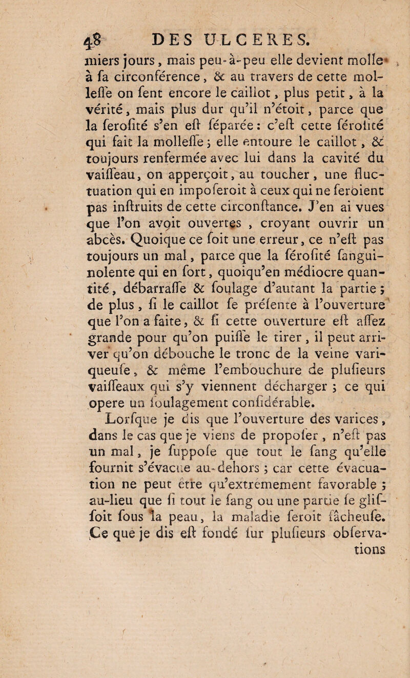 iiiiers jours, mais peu-à-peu elle devient molle* ^ à fa circonférence, ôc au travers de cette mol- lefle on fent encore le caillot, plus petit, à la vérité, mais plus dur qu’il n’étoic, parce que la ferofité s’en eff féparée : c’ell: cette féroiité qui fait la mollelTe 5 elle entoure le caillot, ôc toujours renfermée avec lui dans la cavité du vaiffeau, on apperçoit, au toucher, une fluc¬ tuation qui en impoferoit à ceux qui ne feroient pas inftruits de cette circonftance. J’en ai vues que l’on avçit ouvertes , croyant ouvrir un abcès. Quoique ce foit une erreur, ce n’efl: pas toujours un mal, parce que la férofité fangui- nolente qui en fort, quoiqu’en médiocre quan¬ tité , débarrafle & foulage d’autant la partie ; de plus, fi le caillot fe préfente à l’ouverture que l’on a faite, & fi cette ouverture efl: affez grande pour qu’on puifTe le tirer, il peut arri¬ ver qu’on débouche le tronc de la veine vari- queufe, & meme l’embouchure de plufieurs vaiffeaux qui s’y viennent décharger ; ce qui ppere un ioulagement confiderable. Lorfque je dis que l’ouverture des varices, dans le cas que je viens de propofer , n’eft pas un mal, je fuppofe que tout le fang qu’elle fournit s’évacue au- dehors ; car cette évacua¬ tion ne peut être qu’extremement favorable ; au-lieu que fi tout le fang ou une partie fe glif- foit fous la peau, la maladie feroit iâcheufe. \Ce que je dis eft fondé fur plufieurs obferva- tions /