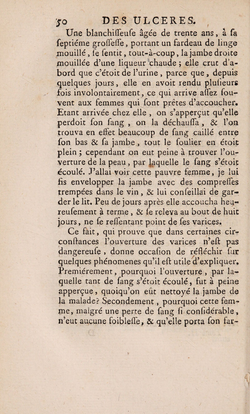 Une blanchilTeufe âgée de trente ans * a fa feptiéme grofTefTe, portant un fardeau de linge jnouillé, fe fentic, tout-à-coup , la jambe droite mouillée d’une liqueur ^chaude ; elle crut d’a¬ bord que c’étoit de l’urine , parce que, depuis quelques jours, elle en avoit rendu plulieurs fois involontairement, ce qui arrive alTez fou- vent aux femmes qui font prêtes d’accoucher. Etant arrivée chez elle , on s’apperçut qu’elle perdoit fon fang , on la déchauffa , 3c l’on trouva en effet beaucoup de fang caillé entre fon bas 3c fa jambe., tout le foulier en étoit plein ; cependant on eut peine à trouver l’ou¬ verture de la peau, par laquelle le fang s’étoiç écoulé. J’allai-voir cette pauvre femme, je lui fis envelopper la jambe avec des compreffes trempées dans le vin, 3c lui confeillai de gar¬ der le lit. Peu de jours après elle accoucha heq- reufement à terme, 3c fe releva au bout de huit jours, ne fe reffentant point de fes varices. Ce fait, qui prouve que dans certaines cirr confiances l’ouverture des varices n’efi pas dangereufe , donne occafion de réfléchir fur quelques phénomènes qu’il efi utile d’expliquer. Premièrement, pourquoi l’ouverture , par la¬ quelle tant de fang s’étoit écoulé, fut à peine apperçue, quoiqu’on eût nettoyé la jambe de la malade? Secondement, pourquoi cette fem¬ me, malgré une perte de fang fi confidérable, n’eut aucune foibleffe, 3c qu’elle porta fon far-