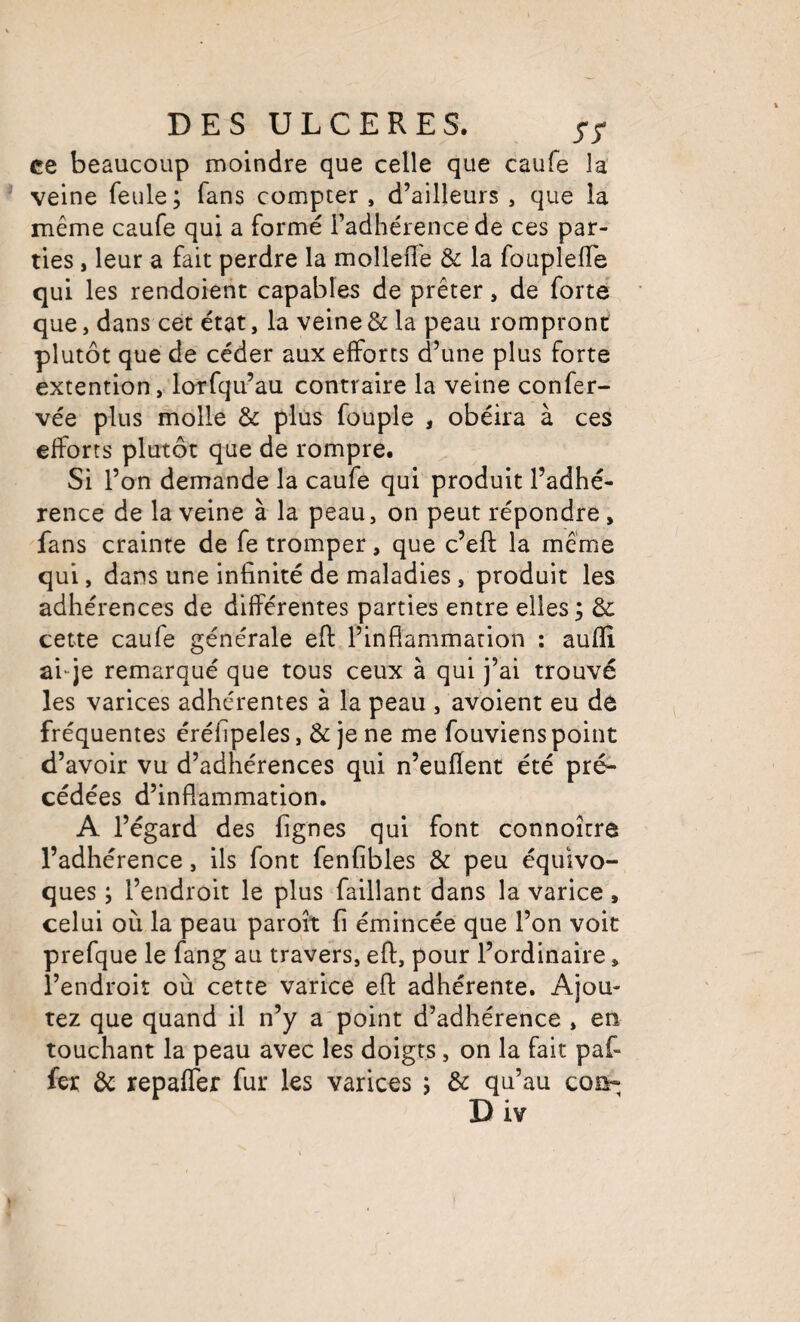 ce beaucoup moindre que celle que caufe la veine feule; fans compter , d’ailleurs , que la même caufe qui a formé l’adhérence de ces par¬ ties , leur a fait perdre la molleffe & la fouplefle qui les rendoient capables de prêter, de forte que, dans cet état, la veine & la peau rompront plutôt que de céder aux efforts d’une plus forte extention, lorfqu’au contraire la veine confer- vée plus molle & plus fouple , obéira à ces efforts plutôt que de rompre. Si l’on demande la caufe qui produit l’adhé¬ rence de la veine à la peau, on peut répondre, fans crainte de fe tromper, que c’eft la même qui, dans une infinité de maladies , produit les adhérences de différentes parties entre elles; & cette caufe générale efl l’inflammation ; auflî ai“je remarqué que tous ceux à qui j’ai trouvé les varices adhérentes à la peau , avoient eu de fréquentes éréfipeles, & je ne me fouviens point d’avoir vu d’adhérences qui n’euflent été pré¬ cédées d’inflammation, A l’égard des lignes qui font connoître l’adhérence, ils font fenfibles & peu équivo¬ ques ; l’endroit le plus faillant dans la varice, celui où la peau paroît fi émincée que l’on voit prefque le fang au travers, efl, pour l’ordinaire, l’endroit où cette varice efl adhérente. Ajou¬ tez que quand il n’y a point d’adhérence , en touchant la peau avec les doigts, on la fait paf- fer ôc repaffer fur les varices ; & qu’au coû- D iv