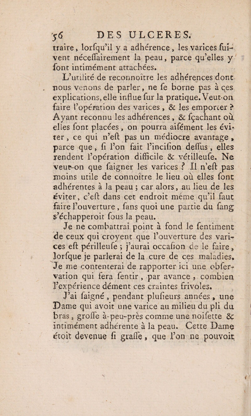 traire > lorfqu’il y a adhérence j les varices fui- vent néceflairement la peau, parce qu’elles y font intiméinenc attachées. L’utilité de reconnoïtre les adhérences dont tious venons de parler, ne fe borne pas à qes explications, elle influe fur la pratique. Veut*on faire l’opération des varices , èc les emporter ? Ayant reconnu les adhérences , & fçachant où elles font placées, on pourra aifément les évi¬ ter , ce qui n’efl: pas un médiocre avantage » parce que, fi l’on fait l’incifion defliis , elles rendent l’opération difficile & vétilîeufe. Ne veur-on que faigner les varices ? Il n’efl: pas moins utile de connoître le lieu où elles font adhérentes à la peau ; car alors, au lieu de les éviter, c’eft dans cet endroit même qu’il faut faire l’ouverture , fans quoi une partie du fang s’échapperoit fous la peau. Je ne combattrai point à fond le fentiment de ceux qui croyent que l’ouverture des varw ces eft périlleufe ; j’aurai occafion de le faire, îorfque je parlerai de la cure de ces maladies. Je me contenterai de rapporter ici une obfer^ vation qui fera fentir , par avance , combien l’expérience dément ces craintes frivoles. J’ai faigné, pendant plufieurs années, une Dame qui avoit une varice au milieu du pli du. bras 3 grolTe à-peu-près comme une noifette 3c intimément adhérente à la peau. Cette Damç étoix devenue fi grafle, que Ton ne pouvoit