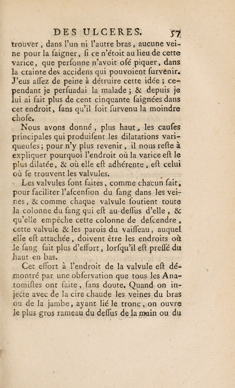 trouver , dans l’un ni l’autre bras , aucune vei¬ ne pour la faigner, fi ce n’étoit au lieu de cette varice, que perfonne n^avoit ofé piquer, dans la crainte des accidens qui pouvoient furvenir. J’eus alTez de peine à détruire cette idée ; ce-** pendant je perfuadai la malade ; & depuis je lui ai fait plus de cent cinquante faignées dans cet endroit, fans qu’il foit furvenu la moindre chofe. Nous avons donné, plus haut^ les caufes principales qui produifent des dilatations vari- queufes; pour n’y plus revenir , il nous refte à expliquer pourquoi l’endroit où la varice eft le plus dilatée, & où elle ell: adhérente , efl: celui où fe trouvent les valvules. Les valvules font faites, comme chacun fait, pour faciliter l’afcenfion du fang dans les vei¬ nes , & comme chaque valvule foutient toute la colonne du fang qui efl: amdeflus d’elle , & qu’elle empêche cette colonne de defcendre , cette valvule & les parois du vaiffeau, auquel elle efi: attachée, doivent être les endroits où le fang fait plus d’effort, lorfqu’il eft preffé du haut en bas. Cet effort à l’endroit de la valvule efi: dé¬ montré par une obfervation que tous les Ana- tomiftes ont faite, fans doute. Quand onin- jeéte avec de la cire chaude les veines du bras ou de la jambe, ayant lié le tronc, on ouvre le plus gros rameau du deffus de laii>ain ou du